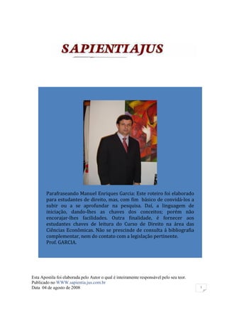 Parafraseando Manuel Enriques Garcia: Este roteiro foi elaborado
        para estudantes de direito, mas, com fim básico de convidá-los a
        subir ou a se aprofundar na pesquisa. Daí, a linguagem de
        iniciação, dando-lhes as chaves dos conceitos; porém não
        encorajar-lhes facilidades. Outra finalidade, é fornecer aos
        estudantes chaves de leitura do Curso de Direito na área das
        Ciências Econômicas. Não se prescinde de consulta á bibliografia
        complementar, nem do contato com a legislação pertinente.
        Prof. GARCIA.




Esta Apostila foi elaborada pelo Autor o qual é inteiramente responsável pelo seu teor.
Publicado no WWW.sapientia.jus.com.br
Data 04 de agosto de 2008                                                                 1
 