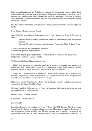 Dado o papel fundamental do Trabalho no processo de formação de riqueza, Adam Smith
defende que o valor de troca deveria ser igual ao salário, mas o que acaba por verificar é que o
valor de troca é diferente do preço. Como é que isto podia acontecer?? Dado que o Trabalho
criava a riqueza, e consequentemente o preço do bem, não deveria ser o Preço apenas o valor
do trabalho Contido??
Não. Pois o Preço de um bem, além de conter o Salário, contém também o lucro do capital e a
Renda.
Preço=Salário+Rendas+lucro do Capital
Adam Smith faz uma distinção fundamental entre o Preço Natural e o Preço de Mercado, a
saber:
• Preço Natural : Reflete o conteúdo em termos de remunerações, sem influência da
Procura
• Preço de Mercado : Surge do confronto entre a Procura e a Oferta de Curto Prazo
O Preço natural acaba por ser um preço referência.
A Teoria da Repartição do Rendimento
Adam Smith defende que o rendimento é a soma dos Salários com os Lucros e as Rendas.
Rendimento = Salários + Lucros + Rendas
A) Quanto aos Salários, há que distinguir entre:
· Salário dos ocupados na produção: deve ser o mínimo necessário para assegurar a
subsistência. Este salário deve evoluir com a Economia. Adam Smith entende trabalho
produtivo como aquele que participa na transformação dos bens materiais.
· Salário dos Trabalhadores Não Produtivos. Adam Smith entende que o trabalho não
produtivo é aquele que é impossível de vender. São exemplos de trabalhadores não produtivos
os criados, os funcionários, e os produtores de serviços.
B) Lucro do Capital. Adiantamento sobre o valor criado pelo trabalho, acaba por representar a
remuneração devida ao Capital em Risco
C) Renda Fundiária. Diferença entre o Preço e a Soma dos Salários com os lucros que será
paga ao Proprietário. Analiticamente:
Renda = Preço – (Salários + Lucros)
5. Economia Clássica - Parte II
David Ricardo
David Ricardo nasceu em Londres, em 18 ou 19 de abril de 1772. Terceiro filho de um judeu
holandês que fez fortuna na bolsa de valores, entrou aos 14 anos para o negócio do pai, para o
qual demonstrou grande aptidão. Aos 21 anos rompeu com a família, converteu-se ao
protestantismo unitarista e se casou com uma quacre. Prosseguiu suas atividades na bolsa e em
10
 