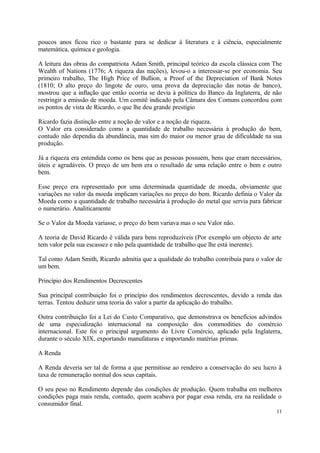 poucos anos ficou rico o bastante para se dedicar à literatura e à ciência, especialmente
matemática, química e geologia.
A leitura das obras do compatriota Adam Smith, principal teórico da escola clássica com The
Wealth of Nations (1776; A riqueza das nações), levou-o a interessar-se por economia. Seu
primeiro trabalho, The High Price of Bullion, a Proof of the Depreciation of Bank Notes
(1810; O alto preço do lingote de ouro, uma prova da depreciação das notas de banco),
mostrou que a inflação que então ocorria se devia à política do Banco da Inglaterra, de não
restringir a emissão de moeda. Um comitê indicado pela Câmara dos Comuns concordou com
os pontos de vista de Ricardo, o que lhe deu grande prestígio
Ricardo fazia distinção entre a noção de valor e a noção de riqueza.
O Valor era considerado como a quantidade de trabalho necessária à produção do bem,
contudo não dependia da abundância, mas sim do maior ou menor grau de dificuldade na sua
produção.
Já a riqueza era entendida como os bens que as pessoas possuem, bens que eram necessários,
úteis e agradáveis. O preço de um bem era o resultado de uma relação entre o bem e outro
bem.
Esse preço era representado por uma determinada quantidade de moeda, obviamente que
variações no valor da moeda implicam variações no preço do bem. Ricardo definia o Valor da
Moeda como a quantidade de trabalho necessária à produção do metal que servia para fabricar
o numerário. Analiticamente
Se o Valor da Moeda variasse, o preço do bem variava mas o seu Valor não.
A teoria de David Ricardo é válida para bens reproduzíveis (Por exemplo um objecto de arte
tem valor pela sua escassez e não pela quantidade de trabalho que lhe está inerente).
Tal como Adam Smith, Ricardo admitia que a qualidade do trabalho contribuía para o valor de
um bem.
Princípio dos Rendimentos Decrescentes
Sua principal contribuição foi o princípio dos rendimentos decrescentes, devido a renda das
terras. Tentou deduzir uma teoria do valor a partir da aplicação do trabalho.
Outra contribuição foi a Lei do Custo Comparativo, que demonstrava os benefícios advindos
de uma especialização internacional na composição dos commodities do comércio
internacional. Este foi o principal argumento do Livre Comércio, aplicado pela Inglaterra,
durante o século XIX, exportando manufaturas e importando matérias primas.
A Renda
A Renda deveria ser tal de forma a que permitisse ao rendeiro a conservação do seu lucro à
taxa de remuneração normal dos seus capitais.
O seu peso no Rendimento depende das condições de produção. Quem trabalha em melhores
condições paga mais renda, contudo, quem acabava por pagar essa renda, era na realidade o
consumidor final.
11
 