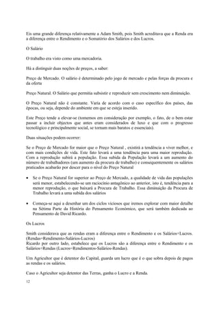 Eis uma grande diferença relativamente a Adam Smith, pois Smith acreditava que a Renda era
a diferença entre o Rendimento e o Somatório dos Salários e dos Lucros.
O Salário
O trabalho era visto como uma mercadoria.
Há a distinguir duas noções de preços, a saber:
Preço de Mercado. O salário é determinado pelo jogo de mercado e pelas forças da procura e
da oferta
Preço Natural. O Salário que permitia subsistir e reproduzir sem crescimento nem diminuição.
O Preço Natural não é constante. Varia de acordo com o caso específico dos países, das
épocas, ou seja, depende do ambiente em que se esteja inserido.
Este Preço tende a elevar-se (tomemos em consideração por exemplo, o fato, de o bem estar
passar a incluir objectos que antes eram considerados de luxo e que com o progresso
tecnológico e principalmente social, se tornam mais baratos e essenciais).
Duas situações podem ocorrer:
Se o Preço de Mercado for maior que o Preço Natural , existirá a tendência a viver melhor, e
com mais condições de vida. Este fato levará a uma tendência para uma maior reprodução.
Com a reprodução subirá a população. Essa subida da População levará a um aumento do
número de trabalhadores (um aumento da procura de trabalho) e consequentemente os salários
praticados acabarão por descer para o nível do Preço Natural
• Se o Preço Natural for superior ao Preço de Mercado, a qualidade de vida das populações
será menor, estabelecendo-se um raciocínio antagônico ao anterior, isto é, tendência para a
menor reprodução, o que baixará a Procura de Trabalho. Essa diminuição da Procura de
Trabalho levará a uma subida dos salários
• Começa-se aqui a desenhar um dos ciclos viciosos que iremos explorar com maior detalhe
na Sétima Parte da História do Pensamento Económico, que será também dedicada ao
Pensamento de David Ricardo.
Os Lucros
Smith considerava que as rendas eram a diferença entre o Rendimento e os Salários+Lucros.
(Rendas=Rendimento-Salários-Lucros)
Ricardo por outro lado, estabelece que os Lucros são a diferença entre o Rendimento e os
Salários+Rendas (Lucros=Rendimentos-Salários-Rendas).
Um Agricultor que é detentor do Capital, guarda um lucro que é o que sobra depois de pagos
as rendas e os salários.
Caso o Agricultor seja detentor das Terras, ganha o Lucro e a Renda.
12
 
