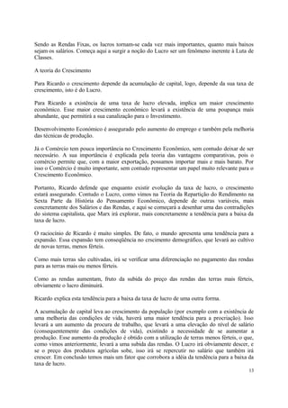 Sendo as Rendas Fixas, os lucros tornam-se cada vez mais importantes, quanto mais baixos
sejam os salários. Começa aqui a surgir a noção do Lucro ser um fenômeno inerente à Luta de
Classes.
A teoria do Crescimento
Para Ricardo o crescimento depende da acumulação de capital, logo, depende da sua taxa de
crescimento, isto é do Lucro.
Para Ricardo a existência de uma taxa de lucro elevada, implica um maior crescimento
econômico. Esse maior crescimento econômico levará a existência de uma poupança mais
abundante, que permitirá a sua canalização para o Investimento.
Desenvolvimento Económico é assegurado pelo aumento do emprego e também pela melhoria
das técnicas de produção.
Já o Comércio tem pouca importância no Crescimento Econômico, sem contudo deixar de ser
necessário. A sua importância é explicada pela teoria das vantagens comparativas, pois o
comércio permite que, com a maior exportação, possamos importar mais e mais barato. Por
isso o Comércio é muito importante, sem contudo representar um papel muito relevante para o
Crescimento Econômico.
Portanto, Ricardo defende que enquanto existir evolução da taxa de lucro, o crescimento
estará assegurado. Contudo o Lucro, como vimos na Teoria da Repartição do Rendimento na
Sexta Parte da História do Pensamento Econômico, depende de outras variáveis, mais
concretamente dos Salários e das Rendas, e aqui se começará a desenhar uma das contradições
do sistema capitalista, que Marx irá explorar, mais concretamente a tendência para a baixa da
taxa de lucro.
O raciocínio de Ricardo é muito simples. De fato, o mundo apresenta uma tendência para a
expansão. Essa expansão tem conseqüência no crscimento demográfico, que levará ao cultivo
de novas terras, menos férteis.
Como mais terras são cultivadas, irá se verificar uma diferenciação no pagamento das rendas
para as terras mais ou menos férteis.
Como as rendas aumentam, fruto da subida do preço das rendas das terras mais férteis,
obviamente o lucro diminuirá.
Ricardo explica esta tendência para a baixa da taxa de lucro de uma outra forma.
A acumulação de capital leva ao crescimento da população (por exemplo com a existência de
uma melhoria das condições de vida, haverá uma maior tendência para a procriação). Isso
levará a um aumento da procura de trabalho, que levará a uma elevação do nível de salário
(consequentemente das condições de vida), existindo a necessidade de se aumentar a
produção. Esse aumento da produção é obtido com a utilização de terras menos férteis, o que,
como vimos anteriormente, levará a uma subida das rendas. O Lucro irá obviamente descer, e
se o preço dos produtos agrícolas sobe, isso irá se repercutir no salário que também irá
crescer. Em conclusão temos mais um fator que corrobora a idéia da tendência para a baixa da
taxa de lucro.
13
 