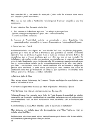 Por causa desta lei, o crescimento fica ameaçado. Quanto maior for a taxa de lucro, menor
será a apetência para o investimento.
Mais cedo ou mais tarde, o Rendimento Nacional parará de crescer, atingindo-se uma fase
estacionária.
Ricardo encontrou duas formas de retardar isto:
1. Pela Importação de Produtos Agrícolas. Com a importação de produtos
agrícolas, consegue-se impedir que o preço suba e consequentemente
os salários e as rendas aumentem.
2. Aumento da Produtividade agrícola, via mecanização e novas descobertas. Esta
mecanização poderá ter um efeito perverso, o desemprego que é minimizado por Ricardo.
6. Teoria Marxista - Parte I
Partindo da teoria do valor, exposta por David Ricardo, Karl Marx, seu principal propugnador,
postulou que o valor de um bem é determinado pela quantidade de trabalho socialmente
necessário para sua produção. Segundo Marx, o lucro não se realiza por meio da troca de
mercadorias, que se trocam geralmente por seu valor, mas sim em sua produção. Os
trabalhadores não recebem o valor correspondente a seu trabalho, mas só o necessário para sua
sobrevivência. Nascia assim o conceito da mais-valia, diferença entre o valor incorporado a um
bem e a remuneração do trabalho que foi necessário para sua produção. Não é essa, porém,
para Marx, a característica essencial do sistema capitalista, mas precisamente a apropriação
privada dessa mais-valia. A partir dessas considerações, Marx elaborou sua crítica do
capitalismo numa obra que transcendeu os limites da pura economia e se converteu numa
reflexão geral sobre o homem, a sociedade e a história
A Teoria do Valor de Marx
Marx alterou alguns fundamentos da Economia Clássica, estabelecendo uma distinção entre
valor de uso e valor de troca:
Valor de Uso: Representa a utilidade que o bem proporciona à pessoa que o possui
Valor de Troca: Este exige um valor de uso, mas não depende dele.
Tal como Ricardo, Marx acredita que o Valor de Troca depende da quantidade de trabalho
despendida, que é contudo, considerada como quantidade socialmente necessária (Quantidade
que o Trabalhador Gasta em média na Sociedade, e que obviamente, varia de Sociedade para
Sociedade).
Como facilmente se deduz, Marx defendia a teoria da exploração do trabalhador.
Marx dizia que só o trabalho dava valor às mercadorias, a tal “Mais Valia”, que referi no
trabalho sobre Karl Marx.
Equipamentos, não davam valor, apenas transmitiam uma parte do seu valor às mercadorias,
não contribuindo portanto para a formação de valor.
14
 