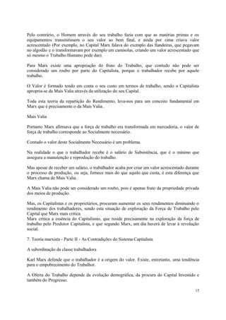Pelo contrário, o Homem através do seu trabalho fazia com que as matérias primas e os
equipamentos transmitissem o seu valor ao bem final, e ainda por cima criava valor
acrescentado (Por exemplo, no Capital Marx falava do exemplo das fiandeiras, que pegavam
no algodão e o transformavam por exemplo em camisolas, criando um valor acrescentado que
só mesmo o Trabalho Humano pode dar).
Para Marx existe uma apropriação do fruto do Trabalho, que contudo não pode ser
considerado um roubo por parte do Capitalista, porque o trabalhador recebe por aquele
trabalho.
O Valor é formado tendo em conta o seu custo em termos de trabalho, sendo o Capitalista
apropria-se da Mais Valia através da utilização do seu Capital.
Toda esta teoria da repartição do Rendimento, leva-nos para um conceito fundamental em
Marx que é precisamente o da Mais Valia .
Mais Valia
Portanto Marx afirmava que a força de trabalho era transformada em mercadoria, o valor de
força de trabalho corresponde ao Socialmente necessário.
Contudo o valor deste Socialmente Necessário é um problema.
Na realidade o que o trabalhador recebe é o salário de Subsistência, que é o mínimo que
assegura a manutenção e reprodução do trabalho.
Mas apesar de receber um salário, o trabalhador acaba por criar um valor acrescentado durante
o processo de produção, ou seja, fornece mais do que aquilo que custa, é esta diferença que
Marx chama de Mais Valia.
A Mais Valia não pode ser considerado um roubo, pois é apenas fruto da propriedade privada
dos meios de produção.
Mas, os Capitalistas e os proprietários, procuram aumentar os seus rendimentos diminuindo o
rendimento dos trabalhadores, sendo esta situação de exploração da Força de Trabalho pelo
Capital que Marx mais critica.
Marx critica a essência do Capitalismo, que reside precisamente na exploração da força de
trabalho pelo Produtor Capitalista, e que segundo Marx, um dia haverá de levar à revolução
social.
7. Teoria marxista - Parte II - As Contradições do Sistema Capitalista
A subordinação da classe trabalhadora
Karl Marx defende que o trabalhador é a origem do valor. Existe, entretanto, uma tendência
para o empobrecimento do Trabalhor.
A Oferta do Trabalho depende da evolução demográfica, da procura do Capital Investido e
também do Progresso.
15
 