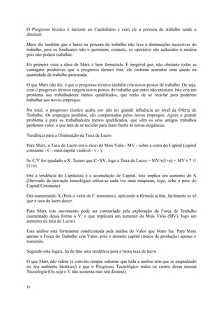 O Progresso técnico é inerente ao Capitalismo e com ele a procura de trabalho tende a
diminuir.
Marx diz também que a baixa na procura do trabalho não leva a diminuições sucessivas do
trabalho, pois os Sindicatos não o permitem, contudo, os operários são reduzidos à miséria
pois não podem trabalhar.
Há primeira vista a ideia de Marx é bem formulada. É inegável que, não obstante todas as
vantagens produtivas que o progresso técnico traz, ele costuma acarretar uma queda na
quantidade de trabalho procurada.
O que Marx não diz, é que o progresso técnico também cria novos postos de trabalho. Ou seja,
com o progresso técnico surgem novos postos de trabalho que antes não existiam. Isto cria um
problema aos trabalhadores menos qualificados, que terão de se reciclar para poderem
trabalhar nos novos empregos.
No total, o progresso técnico acaba por não ter grande influência ao nível da Oferta de
Trabalho. Os empregos perdidos, são compensados pelos novos empregos. Agora o grande
problema é para os trabalhadores menos qualificados, que vêm os seus antigos trabalhos
perderem valor, e que tem de se reciclar para fazer frente às novas exigências.
Tendência para a Diminuição da Taxa de Lucro
Para Marx, a Taxa de Lucro era o rácio da Mais Valia - MV - sobre a soma do Capital (capital
constante - C - mais capital variável - v - ).
Se C/V for igualado a X. Temos que C=XV, logo a Taxa de Lucro = MV/v(1+x) = MV/v * 1/
(1+x).
Ora a tendência do Capitalista é a acumulação de Capital. Isto implica um aumento de X
(Derivado da inovação tecnológica utiliza-se cada vez mais máquinas, logo, sobe o peso do
Capital Constante).
Ora aumentando X (Pois o valor de C aumentou), aplicando a fórmula acima, facilmente se vê
que a taxa de lucro desce.
Para Marx este movimento pode ser contrariado pela exploração da Força de Trabalho
(aumentado dessa forma o V, o que implicará um aumento da Mais Valia (MV), logo um
aumento da taxa de Lucro).
Esta análise está fortemente condicionada pela análise do Valor que Marx faz. Para Marx
apenas a Força do Trabalho cria Valor, pois o restante capital (meios de produção) apenas o
transmite.
Segundo esta lógica, há de fato uma tendência para a baixa taxa de lucro.
O que Marx não refere (e convém sempre salientar que toda a análise tem que se enquadrado
no seu ambiente histórico) é que o Progresso Tecnológico reduz os custos dessa mesma
Tecnologia (Ou seja o V não aumenta mas sim diminui).
16
 