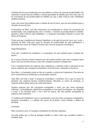 Também não leva em consideração nas suas análises os efeitos da crescente produtividade. Ora
mantendo a mesma força de trabalho, a mesma quantidade de trabalho gera mais valor, por via
do crescimento da sua produtividade do trabalho (ou seja, a Mais Valia de cada Trabalhador
também aumenta).
Logo, não existe uma tendência para a redução da taxa de lucro, mas sim uma tendência para a
elevação da taxa de lucro.
O Raciocínio de Marx, caso não tomássemos em consideração os efeitos do crescimento da
produtividade, está completamente certo. Contudo, o aumento da produtividade do trabalho,
aumenta a Mais Valia de cada trabalhador, e o progresso tecnológico diminui os custos dos
Meios de Produção.
Temos pois que a tendência do Sistema Capitalista é a elevação da taxa de Lucro, por via de: -
Aumento da Mais Valia (por causa da elevação da produtividade de cada trabalhador), e
diminuição dos custos do Capital Constante (por causa do progresso tecnológico).
Etapa Monopolista
Visto que a tendência do Capitalista é a acumulação, há uma tendência para a redução dos
preços.
Se os preços descem, existem empresas que não podem produzir (pois não conseguem gerar
lucros com esse nível de preços), como não conseguem produzir, desaparecem.
Com o desaparecimento das empresas não competitivas, a Indústria tende a concentrar-se nas
poucas empresas que conseguem acompanhar o nível de preços, mantendo-se lucrativas.
Para Marx, a Contradição reside no fato de se perder a essência do Capitalismo. Pois deixa de
haver concorrência na medida que a concentração aumenta.
Aqui Marx tem toda a razão. O progresso tecnológico e cientificos, leva a que os custos de
produção das empresas baixem consideravelmente. Baixando os custos de produção, as
empresas podem aplicar preços de venda mais baixos.
Aquelas empresas que não conseguem acompanhar o ritmo, por não terem tecnologia
suficiente, e principalmente capital para acompanhar as inovações tecnológicas, são obrigadas
a cessar a sua atividade (pois o novo nível de preços, não lhes permite acompanhar as
empresas mais modernas).
A Tendência do Capitalismo é pois a concentração, pois nem todos conseguem acompanhar o
progresso tecnológico, e a redução dos preços de produção, sendo forçadas a abdicar da
atividade.
Conclusão
Marx encontrou, pois, as 4 grandes contradições do Sistema Capitalista.
Em toda análise que se faça de qualquer trabalho ou ideia, temos que considerar sempre a
realidade atual.
17
 