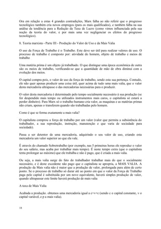 Ora em relação a estas 4 grandes contradições, Marx falha ao não referir que o progresso
tecnológico também cria novos empregos (para os mais qualificados), e também falha na sua
análise da tendência para a Redução da Taxa de Lucro (como vimos influenciada pela sua
noção da teoria do valor, e por mais uma vez negligenciar os efeitos do progresso
tecnológico).
8. Teoria marxista - Parte III - Produção do Valor de Uso e da Mais Valia
O uso da Força de Trabalho é o Trabalho. Este deve ser útil para realizar valores de uso. O
processo de trabalho é composto por: atividade do homem, objeto de trabalho e meios de
trabalho
Uma matéria prima é um objeto já trabalhado. O que distingue uma época econômica de outra
são os meios de trabalho, verificando-se que a quantidade de mão de obra diminui com a
evolução dos meios.
O capital compra pois, o valor de uso da força de trabalho, sendo esta sua pertença. Contudo,
ele não quer apenas produzir uma coisa útil, quer acima de tudo uma mais valia, que o valor
desta mercadoria ultrapasse o das mercadorias necessárias para o produzir.
O valor desta mercadoria é determinado pelo tempo socialmente necessário à sua produção (se
for despendido mais tempo ou utilizados instrumentos mais caros, o capitalista só estará a
perder dinheiro). Para Marx só o trabalho humano cria valor, as maquinas e as matérias primas
não criam, apenas o transferem quando são trabalhadas pelo homem.
Como é que se forma exatamente a mais valia?
O capitalista comprou a força de trabalho por um valor (valor que permita a subsistência do
trabalhador, a sua reprodução, instrução, manutenção e que varia de sociedade para
sociedade).
Passa a ser detentor de uma mercadoria, adquirindo o seu valor de uso, criando esta
mercadoria um valor superior ao que ela vale.
É através do chamado Sobretrabalho (por exemplo, nas 5 primeiras horas ele reproduz o valor
do seu salário, mas acaba por trabalhar mais tempo). É neste tempo extra (que o capitalista
tenta prolongar ao máximo) que ele trabalha e não é pago, que é criada a mais valia.
Ou seja, a mais valia surge do fato do trabalhador trabalhar mais do que o socialmente
necessário, e é deste excedente não pago que o capitalista se apropria, a MAIS VALIA. A
produção da Mais valia não é maior que a produção de valor, prolongada para além de certo
ponto. Se o processo de trabalho só durar até ao ponto em que o valor da Força de Trabalho
paga pelo capital é substituída por um novo equivalente, haverá simples produção de valor,
quando ultrapassar este limite haverá produção de mais valia
A taxa de Mais Valia
Acabada a produção. obtemos uma mercadoria igual a c+v+c (sendo c o capital constante, v o
capital variável, e p a mais valia).
18
 