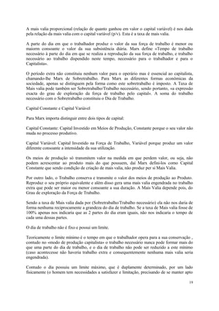 A mais valia proporcional (relação de quanto ganhou em valor o capital variável) é nos dada
pela relação da mais valia com o capital variável (p/v). Esta é a taxa de mais valia.
A parte do dia em que o trabalhador produz o valor da sua força de trabalho é menor ou
maiorm consoante o valor da sua subsistência diária. Marx define «Tempo de trabalho
necessário à parte do dia em que se realiza a reprodução da sua força de trabalho, e trabalho
necessário ao trabalho dispendido neste tempo, necessário para o trabalhador e para o
Capitalista».
O período extra não constituiu nenhum valor para o operário mas é essencial ao capitalista,
chamando-lhe Marx de Sobretrabalho. Para Marx as diferentes formas econômicas da
sociedade, apenas se distinguem pela forma como este sobretrabalho é imposto. A Taxa de
Mais valia pode também ser Sobretrabalho/Trabalho necessário, sendo portanto, «a expressão
exacta do grau de exploração da força de trabalho pelo capital». A soma do trabalho
necessário com o Sobretrabalho constituiu o Dia de Trabalho.
Capital Constante e Capital Variável
Para Marx importa distinguir entre dois tipos de capital:
Capital Constante: Capital Investido em Meios de Produção, Constante porque o seu valor não
muda no processo produtivo.
Capital Variável: Capital Investido na Força de Trabalho, Variável porque produz um valor
diferente consoante a intensidade da sua utilização.
Os meios de produção só transmitem valor na medida em que perdem valor, ou seja, não
podem acrescentar ao produto mais do que possuem, daí Marx defini-los como Capital
Constante que sendo condição de criação de mais valia, não produz per si Mais Valia.
Por outro lado, o Trabalho conserva e transmite o valor dos meios de produção ao Produto.
Reproduz o seu próprio equivalente e além disso gera uma mais valia engendrada no trabalho
extra que pode ser maior ou menor consoante a sua duração. A Mais Valia depende pois, do
Grau de exploração da Força de Trabalho.
Sendo a taxa de Mais valia dada por (Sobretrabalho/Trabalho necessário) ela não nos daria de
forma nenhuma reciprocamente a grandeza do dia de trabalho. Se a taxa de Mais valia fosse de
100% apenas nos indicaria que as 2 partes do dia eram iguais, não nos indicaria o tempo de
cada uma dessas partes.
O dia de trabalho não é fixo e possui um limite.
Teoricamente o limite mínimo é o tempo em que o trabalhador opera para a sua conservação ,
contudo no «modo de produção capitalista» o trabalho necessário nunca pode formar mais do
que uma parte do dia de trabalho, e o dia de trabalho não pode ser reduzido a este mínimo
(caso acontecesse não haveria trabalho extra e consequentemente nenhuma mais valia seria
engendrada).
Contudo o dia possuiu um limite máximo, que é duplamente determinado, por um lado
fisicamente (o homem tem necessidades a satisfazer e limitação, precisando de se manter apto
19
 
