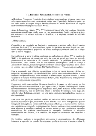 I - A História do Pensamento Econômico: um resumo.
A História do Pensamento Econômico é um estudo da herança deixada pelos que escreveram
sobre assuntos econômicos no transcurso de muitos anos. Especulação do homem quanto ao
seu meio: desde os tempos antigos. Desenvolvimento da Análise Econômica: de origem
relativamente recente (a partir do século XVIII).
Antes da Renascença (séculos XV e XVI): era quase impossível a emergência da Economia
como campo específico de estudo, tendo em vista a dominação do Estado e da Igreja, a força
dos costumes e as crenças religiosas e filosóficas, e a amplitude limitada da atividade
econômica.
1. O Mercantilismo
Conseqüência da ampliação de horizontes econômicos propiciada pelos descobrimentos
marítimos do século XVI, o mercantilismo, apesar de apresentar variantes de país para país,
esteve sempre associado ao projeto de um estado monárquico poderoso, capaz de se impor
entre as nações européias.
Mercantilismo é a teoria e prática econômica que defendiam, do século XVI a meados do
XVII, o fortalecimento do estado por meio da posse de metais preciosos, do controle
governamental da economia e da expansão comercial. Os principais promotores do
mercantilismo, como Thomas Mun na Grã-Bretanha, Jean-Baptiste Colbert na França e
Antonio Serra na Itália, nunca empregaram esse termo. Sua divulgação coube ao maior crítico
do sistema, o escocês Adam Smith, em The Wealth of Nations (1776; A riqueza das nações).
Para a consecução dos objetivos mercantilistas, todos os outros interesses deviam ser
relegados a segundo plano: a economia local tinha que se transformar em nacional e o lucro
individual desaparecer quando assim conviesse ao fortalecimento do poder nacional. A teoria
foi exposta de maneira dispersa em numerosos folhetos, meio de comunicação então preferido
pelos preconizadores de uma doutrina.
Programa da política mercantilista. Alcançar a abundância de moeda era, efetivamente, um dos
objetivos básicos dos mercantilistas, já que, segundo estes, a força do estado dependia de suas
reservas monetárias. Se uma nação não dispunha de minas, tinha de buscar o ouro necessário
em suas colônias ou, caso não as tivesse, adquiri-lo por meio do comércio, o que exigia um
saldo favorável da balança comercial -- ou seja, que o valor das exportações fosse superior ao
das importações.
Para obter uma produção suficiente, deviam ser utilizados hábil e eficazmente todos os
recursos produtivos do país, em especial o fator trabalho. Toda nação forte precisava possuir
uma grande população que fornecesse trabalhadores e soldados, e ao mesmo tempo o mercado
correspondente. As possessões coloniais deveriam fornecer metais preciosos e matérias-primas
para alimentar a manufatura nacional, ao mesmo tempo em que constituíssem mercados
consumidores dos produtos manufaturados da metrópole. Proibiam-se as atividades
manufatureiras nas colônias, e o comércio, em regime de monopólio, era reservado à
metrópole.
Em território nacional, o mercantilismo preconizou o desaparecimento das alfândegas
interiores, a supressão ou redução dos entraves à produção forçados pelas corporações de
2
 