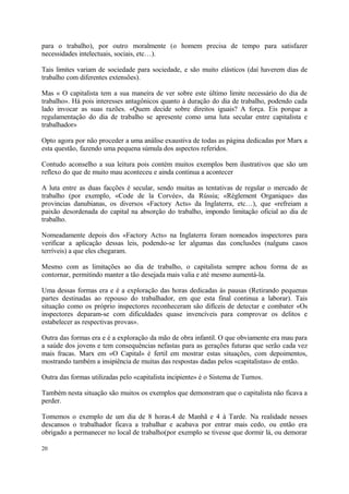 para o trabalho), por outro moralmente (o homem precisa de tempo para satisfazer
necessidades intelectuais, sociais, etc…).
Tais limites variam de sociedade para sociedade, e são muito elásticos (daí haverem dias de
trabalho com diferentes extensões).
Mas « O capitalista tem a sua maneira de ver sobre este último limite necessário do dia de
trabalho». Há pois interesses antagônicos quanto à duração do dia de trabalho, podendo cada
lado invocar as suas razões. «Quem decide sobre direitos iguais? A força. Eis porque a
regulamentação do dia de trabalho se apresente como uma luta secular entre capitalista e
trabalhador»
Opto agora por não proceder a uma análise exaustiva de todas as página dedicadas por Marx a
esta questão, fazendo uma pequena súmula dos aspectos referidos.
Contudo aconselho a sua leitura pois contém muitos exemplos bem ilustrativos que são um
reflexo do que de muito mau aconteceu e ainda continua a acontecer
A luta entre as duas facções é secular, sendo muitas as tentativas de regular o mercado de
trabalho (por exemplo, «Code de la Corvée», da Rússia; «Règlement Organique» das
provincias danubianas, os diversos «Factory Acts» da Inglaterra, etc…), que «refreiam a
paixão desordenada do capital na absorção do trabalho, impondo limitação oficial ao dia de
trabalho.
Nomeadamente depois dos «Factory Acts» na Inglaterra foram nomeados inspectores para
verificar a aplicação dessas leis, podendo-se ler algumas das conclusões (nalguns casos
terríveis) a que eles chegaram.
Mesmo com as limitações ao dia de trabalho, o capitalista sempre achou forma de as
contornar, permitindo manter a tão desejada mais valia e até mesmo aumentá-la.
Uma dessas formas era e é a exploração das horas dedicadas às pausas (Retirando pequenas
partes destinadas ao repouso do trabalhador, em que esta final continua a laborar). Tais
situação como os próprio inspectores reconheceram são difíceis de detectar e combater «Os
inspectores deparam-se com dificuldades quase invencíveis para comprovar os delitos e
estabelecer as respectivas provas».
Outra das formas era e é a exploração da mão de obra infantil. O que obviamente era mau para
a saúde dos jovens e tem consequências nefastas para as gerações futuras que serão cada vez
mais fracas. Marx em «O Capital» é fertil em mostrar estas situações, com depoimentos,
mostrando também a insipiência de muitas das respostas dadas pelos «capitalistas» de então.
Outra das formas utilizadas pelo «capitalista incipiente» é o Sistema de Turnos.
Também nesta situação são muitos os exemplos que demonstram que o capitalista não ficava a
perder.
Tomemos o exemplo de um dia de 8 horas.4 de Manhã e 4 à Tarde. Na realidade nesses
descansos o trabalhador ficava a trabalhar e acabava por entrar mais cedo, ou então era
obrigado a permanecer no local de trabalho(por exemplo se tivesse que dormir lá, ou demorar
20
 