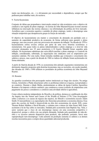 muito nas deslocações, etc…) e obviamente por necessidade e dependência, sempre que lhe
pedissem para trabalhar mais, ele aceitava.
9. Teoria Keynesiana
Conjunto de idéias que propunham a intervenção estatal na vida econômica com o objetivo de
conduzir a um regime de pleno emprego. As teorias de John Maynard Keynes tiveram enorme
influência na renovação das teorias clássicas e na reformulação da política de livre mercado.
Acreditava que a economia seguiria o caminho do pleno emprego, sendo o desemprego uma
situação temporária que desapareceria graças às forças do mercado.
O objetivo do keynesianismo era manter o crescimento da demanda em paridade com o
aumento da capacidade produtiva da economia, de forma suficiente para garantir o pleno
emprego, mas sem excesso, pois isto provocaria um aumento da inflação. Na década de 1970 o
keynesianismo sofreu severas críticas por parte de uma nova doutrina econômica: o
monetarismo. Em quase todos os países industrializados o pleno emprego e o nível de vida
crescente alcançados nos 25 anos posteriores à II Guerra Mundial foram seguidos pela
inflação. Os keynesianos admitiram que seria difícil conciliar o pleno emprego e o controle da
inflação, considerando, sobretudo, as negociações dos sindicatos com os empresários por
aumentos salariais. Por esta razão, foram tomadas medidas que evitassem o crescimento dos
salários e preços, mas a partir da década de 1960 os índices de inflação foram acelerarados de
forma alarmante.
A partir do final da década de 1970, os economistas têm adotado argumentos monetaristas em
detrimento daqueles propostos pela doutrina keynesiana; mas as recessões, em escala mundial,
das décadas de 1980 e 1990 refletem os postulados da política econômica de John Maynard
Keynes.
10. Resumo
As questões econômicas têm preocupado muitos intelectuais ao longo dos séculos. Na antiga
Grécia, Aristóteles e Platão dissertaram sobre os problemas relativos à riqueza, à propriedade e
ao comércio. Durante a Idade Média, predominaram as idéias da Igreja Católica Apostólica
Romana e foi imposto o direito canônico, que condenava a usura (contrato de empréstimo com
pagamento de juros) e considerava o comércio uma atividade inferior à agricultura.
Como ciência moderna independente da filosofia e da política, destaca-se a publicação da obra
An Inquiry into the Nature and Causes of the Wealth of Nations (1776; Uma investigação
sobre a natureza e as causas da riqueza das nações), do filósofo e economista escocês Adam
Smith. O mercantilismo e as especulações dos fisiocratas precederam a economia clássica. Essa
parte dos escritos de Smith é desenvolvida na obra dos economistas do século XIX, como
Thomas Robert Malthus e David Ricardo, e culmina com a síntese de John Stuart Mill. Estes
aceitaram a lei de Say sobre os mercados, fundada pelo economista Jean Baptiste Say. Nela, o
autor sustenta que o risco de um desemprego maciço em uma economia competitiva é
desprezível, porque a oferta cria sua própria demanda, limitada pela quantidade de mão-de-
obra e os recursos naturais disponíveis para produzir, não podendo, portanto, haver nem
superprodução nem desemprego. Cada aumento da produção aumenta os salários e as demais
receitas necessárias para a compra dessa quantidade adicional produzida.
21
 
