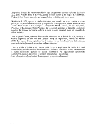 A oposição à escola do pensamento clássico veio dos primeiros autores socialistas do século
XIX, como Claude Henri de Rouvroy, conde de Saint-Simon, e do utópico Robert Owen.
Porém, foi Karl Marx o autor das teorias econômicas socialistas mais importantes.
Na década de 1870, aparece a escola neoclássica, que introduz na teoria clássica as novas
produções do pensamento econômico, principalmente os marginalistas, como William Stanley
Jevons, Léon Walras e Karl Menger. O economista Alfred Marshall, em sua obra-prima,
Principles of Economics (1890; Princípios de economia), explicava a demanda a partir do
princípio da utilidade marginal e a oferta, a partir do custo marginal (custo de produção da
última unidade).
John Maynard Keynes, defensor da economia neoclássica até a década de 1930, analisou a
Grande Depressão em sua obra The General Theory of Employment, Interest and Money
(1936; Teoria geral do emprego, do juro e da moeda), em que formulou as bases da teoria que,
mais tarde, seria chamada de keynesiana ou keynesianismo.
Tanto a teoria neoclássica dos preços como a teoria keynesiana da receita têm sido
desenvolvidas de forma analítica por matemáticos, utilizando técnicas de cálculo, álgebra linear
e outras sofisticadas técnicas da análise quantitativa. Na especialidade denominada
econometria, a ciência econômica se une com a matemática e a estatística.
Mais informações sobre a história do pensamento econômico. clique aqui
22
 