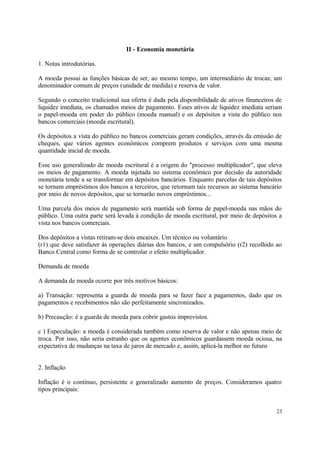 II - Economia monetária
1. Notas introdutórias.
A moeda possui as funções básicas de ser, ao mesmo tempo, um intermediário de trocas; um
denominador comum de preços (unidade de medida) e reserva de valor.
Segundo o conceito tradicional sua oferta é dada pela disponibilidade de ativos financeiros de
liquidez imediata, os chamados meios de pagamento. Esses ativos de liquidez imediata seriam
o papel-moeda em poder do público (moeda manual) e os depósitos a vista do público nos
bancos comerciais (moeda escritural).
Os depósitos a vista do público no bancos comerciais geram condições, através da emissão de
cheques, que vários agentes econômicos comprem produtos e serviços com uma mesma
quantidade inicial de moeda.
Esse uso generalizado de moeda escritural é a origem do "processo multiplicador", que eleva
os meios de pagamento. A moeda injetada no sistema econômico por decisão da autoridade
monetária tende a se transformar em depósitos bancários. Enquanto parcelas de tais depósitos
se tornam empréstimos dos bancos a terceiros, que retornam tais recursos ao sistema bancário
por meio de novos depósitos, que se tornarão novos empréstimos...
Uma parcela dos meios de pagamento será mantida sob forma de papel-moeda nas mãos do
público. Uma outra parte será levada à condição de moeda escritural, por meio de depósitos a
vista nos bancos comerciais.
Dos depósitos a vistas retiram-se dois encaixes. Um técnico ou voluntário
(r1) que deve satisfazer às operações diárias dos bancos, e um compulsório (r2) recolhido ao
Banco Central como forma de se controlar o efeito multiplicador.
Demanda de moeda
A demanda de moeda ocorre por três motivos básicos:
a) Transação: representa a guarda de moeda para se fazer face a pagamentos, dado que os
pagamentos e recebimentos não são perfeitamente sincronizados.
b) Precaução: é a guarda de moeda para cobrir gastos imprevistos.
c ) Especulação: a moeda é considerada também como reserva de valor e não apenas meio de
troca. Por isso, não seria estranho que os agentes econômicos guardassem moeda ociosa, na
expectativa de mudanças na taxa de juros de mercado e, assim, aplicá-la melhor no futuro
2. Inflação
Inflação é o contínuo, persistente e generalizado aumento de preços. Consideramos quatro
tipos principais:
23
 