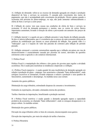 A ) Inflação de demanda: refere-se ao excesso de demanda agregada em relação à produção
disponível de bens e serviços na economia. É causada pelo crescimento dos meios de
pagamento, que não é acompanhado pelo crescimento da produção. Ocorre apenas quando a
economia está próxima do pleno-emprego, ou seja, não pode aumentar substancialmente a
oferta de bens e serviços a curto prazo.
B ) Inflação de custos: tem suas causas nas condições de oferta de bens e serviços na
economia. O nível da demanda permanece o mesmo, mas os custos de certos fatores
importantes aumentam, levando à retração da oferta e provocando um aumento dos preços de
mercado.
C ) Inflação inercial: é a aquela em que a inflação presente é uma função da inflação passada.
Se deve à inércia inflacionária, que é a resistência que os preços de uma economia oferecem às
políticas de estabilização que atacam as causa primárias da inflação. Seu grande vilão é a
"indexação", que é o reajuste do valor das parcelas de contratos pela inflação do período
passado.
D ) Inflação estrutural: a corrente estruturalista supunha que a inflação em países em vias de
desenvolvimento é essencialmente causada por pressões de custos, derivados de questões
estruturais como a agrícola e a de comércio internacional.
3. Política Fiscal
Política Fiscal é a manipulação dos tributos e dos gastos do governo para regular a atividade
econômica. Ela é usada para neutralizar as tendências à depressão e à inflação.
A ) Política Fiscal expansiva : é usada quando há uma insuficiência de demanda agregada em
relação à produção de pleno - emprego. Isto acarretaria o chamado "hiato deflacionário", onde
estoques excessivos se formariam, levando empresas a reduzir a produção e seus quadros de
funcionários, aumentando o desemprego. As medidas nesse caso seriam:
Aumento dos gastos públicos;
Diminuição da carga tributária, estimulando despesas de consumo e investimentos;
Estímulos às exportações, elevando a demanda externa dos produtos;
Tarifas e barreiras às importações, beneficiando a produção nacional.
B ) Política Fiscal restritiva: é usada quando a demanda agregada supera a capacidade
produtiva da economia, no chamado "hiato inflacionário", onde os estoques desaparecem e os
preços sobem. As medidas seriam:
Diminuição dos gastos públicos;
Elevação da carga tributária sobre os bens de consumo, desencorajando esses gastos;
Elevação das importações, por meio da redução de tarifas e barreiras.
4. Política Monetária
24
 