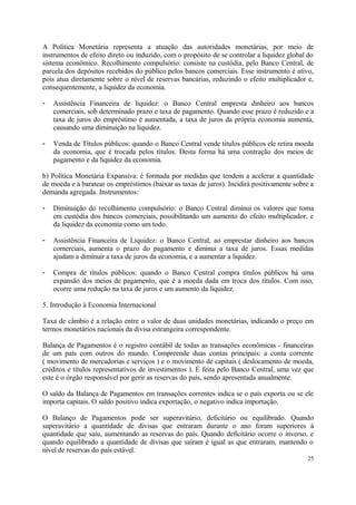 A Política Monetária representa a atuação das autoridades monetárias, por meio de
instrumentos de efeito direto ou induzido, com o propósito de se controlar a liquidez global do
sistema econômico. Recolhimento compulsório: consiste na custódia, pelo Banco Central, de
parcela dos depósitos recebidos do público pelos bancos comerciais. Esse instrumento é ativo,
pois atua diretamente sobre o nível de reservas bancárias, reduzindo o efeito multiplicador e,
consequentemente, a liquidez da economia.
- Assistência Financeira de liquidez: o Banco Central empresta dinheiro aos bancos
comerciais, sob determinado prazo e taxa de pagamento. Quando esse prazo é reduzido e a
taxa de juros do empréstimo é aumentada, a taxa de juros da própria economia aumenta,
causando uma diminuição na liquidez.
- Venda de Títulos públicos: quando o Banco Central vende títulos públicos ele retira moeda
da economia, que é trocada pelos títulos. Desta forma há uma contração dos meios de
pagamento e da liquidez da economia.
b) Política Monetária Expansiva: é formada por medidas que tendem a acelerar a quantidade
de moeda e a baratear os empréstimos (baixar as taxas de juros). Incidirá positivamente sobre a
demanda agregada. Instrumentos:
- Diminuição do recolhimento compulsório: o Banco Central diminui os valores que toma
em custódia dos bancos comerciais, possibilitando um aumento do efeito multiplicador, e
da liquidez da economia como um todo.
- Assistência Financeira de Liquidez: o Banco Central, ao emprestar dinheiro aos bancos
comerciais, aumenta o prazo do pagamento e diminui a taxa de juros. Essas medidas
ajudam a diminuir a taxa de juros da economia, e a aumentar a liquidez.
- Compra de títulos públicos: quando o Banco Central compra títulos públicos há uma
expansão dos meios de pagamento, que é a moeda dada em troca dos títulos. Com isso,
ocorre uma redução na taxa de juros e um aumento da liquidez.
5. Introdução à Economia Internacional
Taxa de câmbio é a relação entre o valor de duas unidades monetárias, indicando o preço em
termos monetários nacionais da divisa estrangeira correspondente.
Balança de Pagamentos é o registro contábil de todas as transações econômicas - financeiras
de um país com outros do mundo. Compreende duas contas principais: a conta corrente
( movimento de mercadorias e serviços ) e o movimento de capitais ( deslocamento de moeda,
créditos e títulos representativos de investimentos ). É feita pelo Banco Central, uma vez que
este é o órgão responsável por gerir as reservas do país, sendo apresentada anualmente.
O saldo da Balança de Pagamentos em transações correntes indica se o país exporta ou se ele
importa capitais. O saldo positivo indica exportação, o negativo indica importação.
O Balanço de Pagamentos pode ser superavitário, deficitário ou equilibrado. Quando
superavitário a quantidade de divisas que entraram durante o ano foram superiores à
quantidade que saiu, aumentando as reservas do país. Quando deficitário ocorre o inverso, e
quando equilibrado a quantidade de divisas que saíram é igual as que entraram, mantendo o
nível de reservas do país estável.
25
 