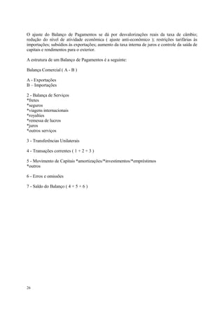 O ajuste do Balanço de Pagamentos se dá por desvalorizações reais da taxa de câmbio;
redução do nível de atividade econômica ( ajuste anti-econômico ); restrições tarifárias às
importações; subsídios às exportações; aumento da taxa interna de juros e controle da saída de
capitais e rendimentos para o exterior.
A estrutura de um Balanço de Pagamentos é a seguinte:
Balança Comercial ( A - B )
A - Exportações
B – Importações
2 - Balança de Serviços
*fretes
*seguros
*viagens internacionais
*royalties
*remessa de lucros
*juros
*outros serviços
3 - Transferências Unilaterais
4 - Transações correntes ( 1 + 2 + 3 )
5 - Movimento de Capitais *amortizações/*investimentos/*empréstimos
*outros
6 - Erros e omissões
7 - Saldo do Balanço ( 4 + 5 + 6 )
26
 