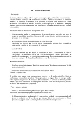 III. Conceitos de Economia
1. Introdução
Economia, ciência social que estuda os processos de produção, distribuição, comercialização e
consumo de bens e serviços. Os economistas estudam a forma dos indivíduos, os diferentes
coletivos, as empresas de negócios e os governos alcançarem seus objetivos no campo
econômico. Outra forma de definir a economia: o estudo de como as pessoas e a sociedade
decidem empregar recursos escassos, que poderiam ter utilizações alternativas, para produzir
bens variados.
A economia pode ser dividida em duas grandes áreas:
- Macroeconomia- analisa o comportamento da economia como um todo, por meio de
preços e quantidades absolutos. Faz parte dela os movimentos globais nos preços, na
produção ou no emprego.
- Microeconomia- estuda o comportamento de cada “molécula
econômica” do sistema, por meio de preços e quantidades relativas. Para exemplificar,
pode-se citar a análise do funcionamento de empresas.
Outra divisão é:
Economia positiva que se ocupa da descrição de fatos, circunstâncias e relações
econômicas, e economia normativa que expressa julgamentos éticos e valorativos. As
grandes divergências entre os economistas aparecem nas discussões de caráter normativo,
como por exemplo o da dimensão do Estado e o poder dos sindicatos.
Sofismas econômicos:
- Post hoc - a conclusão de que “depois do acontecimento” implica necessariamente “devido
ao acontecimento”.
- Composição - leva a crer que o que é verdade para uma das partes
também o é para o todo.
O caminho mais seguro para um pensamento correto é o da análise científica: hipótese,
confrontação com os fatos e síntese. Fatores produtivos ou inputs- bens ou serviços usados
pelas empresas no processo de produção. São combinados de forma a se obterem produtos
outputs, que serão consumidos ou empregados em outras fases mais avançadas do processo
produtivo. São basicamente os seguintes:
- Terra e recursos naturais.
- Trabalho (o mais abundante e significativo). Capital- bens duráveis
produzidos para serem empregados na produção de outros bens.
- Problemas econômicos fundamentais: (1) que produtos produzir e em que quantidade; (2)
como os produzir, isto é, através de que técnicas devem ser combinados os fatores
produtivos; (3) para quem devem ser produzidos e distribuídos os produtos.
27
 