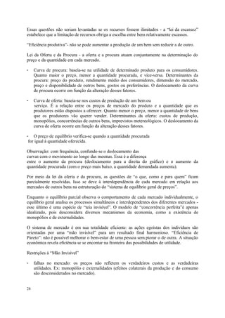 Essas questões não seriam levantadas se os recursos fossem ilimitados - a “lei da escassez”
estabelece que a limitação de recursos obriga a escolha entre bens relativamente escassos.
“Eficiência produtiva”- não se pode aumentar a produção de um bem sem reduzir a de outro.
Lei da Oferta e da Procura - a oferta e a procura atuam conjuntamente na determinação do
preço e da quantidade em cada mercado.
- Curva de procura: baseia-se na utilidade de determinado produto para os consumidores.
Quanto maior o preço, menor a quantidade procurada, e vice-versa. Determinantes da
procura: preço do produto, rendimento médio dos consumidores, dimensão do mercado,
preço e disponibilidade de outros bens, gostos ou preferências. O deslocamento da curva
de procura ocorre em função da alteração desses fatores.
- Curva de oferta: baseia-se nos custos de produção de um bem ou
serviço. É a relação entre os preços de mercado do produto e a quantidade que os
produtores estão dispostos a oferecer. Quanto menor o preço, menor a quantidade de bens
que os produtores vão querer vender. Determinantes da oferta: custos de produção,
monopólios, concorrências de outros bens, imprevistos metereológicos. O deslocamento da
curva de oferta ocorre em função da alteração desses fatores.
- O preço de equilíbrio verifica-se quando a quantidade procurada
for igual à quantidade oferecida.
Observação: com frequência, confunde-se o deslocamento das
curvas com o movimento ao longo das mesmas. Essa é a diferença
entre o aumento da procura (deslocamento para a direita do gráfico) e o aumento da
quantidade procurada (com o preço mais baixo, a quantidade demandada aumenta).
Por meio da lei da oferta e da procura, as questões de “o que, como e para quem” ficam
parcialmente resolvidas. Isso se deve à interdependência de cada mercado em relação aos
mercados de outros bens na estruturação do “sistema de equilíbrio geral de preços”.
Enquanto o equilíbrio parcial observa o comportamento de cada mercado individualmente, o
equilíbrio geral analisa os processos simultâneos e interdependentes dos diferentes mercados -
esse último é uma espécie de “teia invisível”. O modelo de “concorrência perfeita”é apenas
idealizado, pois desconsidera diversos mecanismos da economia, como a existência de
monopólios e de externalidades.
O sistema de mercado é em sua totalidade eficiente: as ações egoístas dos indivíduos são
orientadas por uma “mão invisível” para um resultado final harmonioso. “Eficiência de
Pareto”: não é possível melhorar o bem-estar de uma pessoa sem piorar o de outra. A situação
econômica revela eficiência se se encontar na fronteira das possibilidades de utilidade.
Restrições à “Mão Invisível”
- falhas no mercado: os preços não refletem os verdadeiros custos e as verdadeiras
utilidades. Ex: monopólio e externalidades (efeitos colaterais da produção e do consumo
são desconsiderados no mercado).
28
 