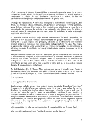 ofício, o emprego de sistemas de contabilidade e acompanhamento das contas de receitas e
despesas do estado, a troca de funcionários corruptos ou negligentes por outros honestos e
competentes, a criação de uma fiscalização centralizada e a adoção de leis que
desestimulassem a importação de bens improdutivos e de grande valor.
Avaliação do mercantilismo. A crítica mais abrangente do mercantilismo foi movida por Adam
Smith, que denunciou a falsa identificação, feita por muitos teóricos dessa corrente econômica,
entre dinheiro e riqueza. Com efeito, o forte protecionismo alfandegário e comercial, e a
subordinação da economia das colônias à da metrópole, não tinham como fim último o
desenvolvimento da manufatura nacional mas, como foi assinalado, a maior acumulação
possível de metais nobres.
A economia clássica posterior, cujo principal representante foi Smith, preconizou, ao
contrário, a livre atividade comercial e manufatureira em qualquer território -- colônia ou
metrópole --, já que, segundo seus princípios, a riqueza não se identificava com o simples
acúmulo de reservas monetárias, mas com a própria produção de bens. No século XX, porém,
o economista britânico John Maynard Keynes retomou formulações do mercantilismo e
afirmou a existência de similitudes entre sua própria teoria do processo econômico e a teoria
mercantilista.
Independentemente das diversas análises econômicas a que foi submetido, o mercantilismo foi
o instrumento que assegurou as condições econômicas e financeiras necessárias a garantir a
expansão dos estados absolutistas europeus. Entre os representantes do mercantilismo
distinguiu-se o francês Jean-Baptiste Colbert, ministro da Fazenda de Luís XIV, de tal
importância que seu nome serviu para se cunhar o termo por que é conhecida a variante
francesa do mercantilismo, o colbertismo.
Na Grã-Bretanha, além de Thomas Mun, sustentaram a mesma orientação James Steuart e
Josiah Child, assim como na França Jean Bodin e Antoine de Montchrestien. Em Portugal, as
primeiras reformas do marquês de Pombal revelam sua filiação à teoria mercantilista.
2. A Fisiocracia
A concepção natural de excedente
Conforme esta tradição, apenas efetua trocas o homem que dispõe de produtos “superfluos”
(excesso sobre a subsistência), por meio dos quais virá a obter o que melhor lhe convier.
Produção de subsistência significa pobreza homogênea; todos têm apenas o suficiente. O
excesso de produção agricóla sobre as necessidades imediatas é que permitirá o
desenvolvimento do comércio, a existência de artesãos e a organização governamental. É
sempre excesso de bens em relação a subsistência, que assume a forma derivada de rendimento
e (indiretamente) de tributos. Toda população viveria, em última análise, de produto agricóla
apropriando-se dele em proporção variada, conforme sua posição na produção e nas relações
de propriedade.
- Os proprietários e o soberano apropriar-se-iam de rendas fundiárias ou de renda fiscal;
- Os empresários viveriam do que Cantillon denominou “rendas incertas”;
3
 