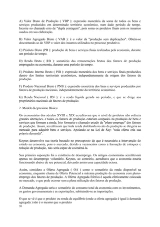 A) Valor Bruto de Produção ( VBP ): expressão monetária da soma de todos os bens e
serviços produzidos em determinado território econômico, num dado período de tempo.
Incorre no chamado erro de "dupla contagem", pois soma os produtos finais com os insumos
usados em sua elaboração.
B) Valor Agregado Bruto ( VAB ): é o valor da "produção sem duplicações". Obtém-se
descontando-se do VBP o valor dos insumos utilizados no processo produtivo.
C) Produto Bruto (PB ): produção de bens e serviços finais realizados pela economia, durante
um período de tempo.
D) Renda Bruta ( RB ): somatório das remunerações brutas dos fatores de produção
empregados na economia, durante uma período de tempo.
E) Produto Interno Bruto ( PIB ): expressão monetária dos bens e serviços finais produzidos
dentro dos limites territoriais econômicos, independentemente da origem dos fatores de
produção.
F) Produto Nacional Bruto ( PNB ): expressão monetária dos bens e serviços produzidos por
fatores de produção nacionais, independentemente do território econômico.
G) Renda Nacional ( RN ): é a renda líquida gerada no período, e que se dirige aos
proprietários nacionais de fatores de produção.
2. Modelo Keynesiano Básico
Os economistas dos séculos XVIII e XIX acreditavam que o nível de produtos não sofreria
grandes alterações, e todos os fatores de produção estariam ocupados na produção de bens e
serviços que formam a renda. Isto formaria o chamado estado de "pleno emprego" dos fatores
de produção. Assim, acreditavam que toda renda distribuída no ato da produção se dirigiria ao
mercado para adquirir bens e serviços. Apoiando-se na Lei de Say: "toda oferta cria sua
própria demanda".
Keynes desenvolve sua teoria baseado no pressuposto de que é necessária a intervenção do
estado na economia, pois o mercado, devido a vazamentos como a formação de estoques e
redução de produção, não seria capaz de coordená-la.
Sua primeira suposição foi a existência de desemprego. Os antigos economistas acreditavam
apenas no desemprego voluntário. Keynes, ao contrário, acreditava que a economia estaria
funcionando abaixo de seu potencial, deixando assim uma capacidade ociosa.
Assim, considera a Oferta Agregada ( OA ) como o somatório da renda disponível na
economia, enquanto chama de Oferta Potencial a máxima produção da economia com pleno-
emprego dos fatores de produção. A Oferta Agregada Efetiva é aquela efetivamente colocada
no mercado, o que pode ocorrer sem a plena utilização dos fatores de produção.
A Demanda Agregada seria o somatório do consumo total da economia com os investimentos,
os gastos governamentais e as exportações, subtraindo-se as importações.
O que se vê é que o produto ou renda de equilíbrio (onde a oferta agregada é igual à demanda
agregada ) não é o mesmo que o produto
30
 
