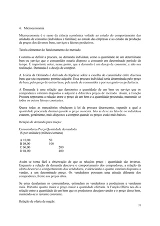 4. Microeconomia
Microeconomia é o ramo da ciência econômica voltado ao estudo do comportamento das
unidades de consumo (indivíduos e famílias); ao estudo das empresas e ao estudo da produção
de preços dos diversos bens, serviços e fatores produtivos.
Teoria elementar do funcionamento do mercado
Costuma-se definir a procura, ou demanda individual, como a quantidade de um determinado
bem ou serviço que o consumidor estaria disposto a consumir em determinado período de
tempo. É importante notar, nesse ponto, que a demanda é um desejo de consumir, e não sua
realização. Demanda é o desejo de comprar.
A Teoria da Demanda é derivada da hipótese sobre a escolha do consumidor entre diversos
bens que seu orçamento permite adquirir. Essa procura individual seria determinada pelo preço
do bem, pelo preço de outros bens, pela renda do consumidor e por seu gosto ou preferência.
A Demanda é uma relação que demonstra a quantidade de um bem ou serviço que os
compradores estariam dispostos a adquirir a diferentes preços de mercado. Assim, a Função
Procura representa a relação entre o preço de um bem e a quantidade procurada, mantendo-se
todos os outros fatores constantes.
Quase todas as mercadorias obedecem à lei da procura decrescente, segundo a qual a
quantidade procurada diminui quando o preço aumenta. Isto se deve ao fato de os indivíduos
estarem, geralmente, mais dispostos a comprar quando os preços estão mais baixos.
Relação de demanda para maçãs:
Consumidores Preço Quantidade demandada
($ por unidade) (milhões/semana)
A 10,00 50
B 08,00 100
C 06,00 200
D 04,00 400
Assim se torna fácil a observação de que as relações preço - quantidade são inversas.
Enquanto a relação da demanda descreve o comportamento dos compradores, a relação da
oferta descreve o comportamento dos vendedores, evidenciando o quanto estariam dispostos a
vender, a um determinado preço. Os vendedores possuem uma atitude diferente dos
compradores, frente aos preços altos.
Se estes desalentam os consumidores, estimulam os vendedores a produzirem e venderem
mais. Portanto quanto maior o preço maior a quantidade ofertada. A Função Oferta nos dá a
relação entre a quantidade de um bem que os produtores desejam vender e o preço desse bem,
mantendo-se o restante constante.
Relação de oferta de maçãs:
31
 