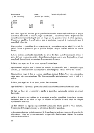 Fornecedor Preço Quantidade ofertada
($ por unidade ) (milhões por semana)
A 10,00 260
B 08,00 240
C 06,00 200
D 04,00 150
Pela tabela é possível perceber que as quantidades ofertadas aumentam à medida que os preços
aumentam. São diretas as relações preço - quantidade. O equilíbrio da oferta e da procura num
mercado concorrencial é atingido com um preço que faz igualar as forças da oferta e procura.
O preço de equilíbrio é aquele com o qual a quantidade procurada é precisamente igual à
quantidade oferecida.
Como se disse , a quantidade de um produto que os compradores desejam adquirir depende do
preço. Porém a quantidade que as pessoas desejam comprar depende também de outros
fatores.
Relação entre as quantidades demandadas e o preço dos bens: levando-se em conta apenas o
preço do bem, observa-se quando a demanda aumenta que ocorreu uma diminuição no preço;
quando ela diminui isso é um resultado de um aumento do preço.
Relação entre a procura de um bem e o preço de outros bens:
a) aumento no preço do bem Y acarreta em aumento na demanda do bem X: isso significa que
os bens X e Y são substitutos ou concorrentes. Um exemplo é a relação entre o chá e o café.
b) aumento no preço do bem Y ocasiona a queda da demanda do bem X: os bens em questão,
nesse caso, são complementares. São bens consumidos conjuntamente, como o café e o
açúcar.
Relação entre a procura de um bem e a renda do consumidor:
a) Bem normal: é aquele cuja quantidade demandada aumenta quando aumenta-se a renda.
b) Bem de luxo: ao se aumentar a renda, a quantidade demandada aumenta em maior
Proporção.
c) Bem de primeira necessidade: ao se aumentar a renda a quantidade demanda se mantém
inalterada pois, ao se tratar de algo de primeira necessidade já fazia parte das antigas
aquisições do indivíduo.
d) Bem inferior: são aqueles cuja quantidade demandada diminui quando a renda aumenta.
Geralmente são bens para os quais há alternativas de melhor qualidade.
Até agora se viu como os deslocamentos da demanda e oferta afetam os preços. O conceito de
elasticidade - preço nos permite uma maior compreensão do sistema de preços e das reações
observadas no mercado.
32
 