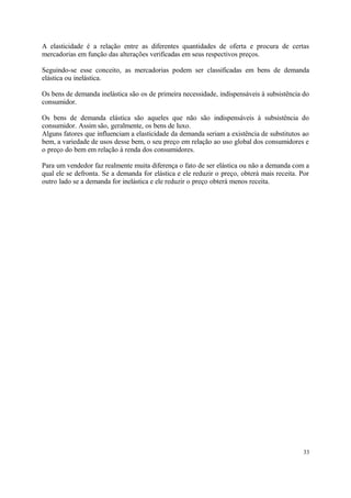 A elasticidade é a relação entre as diferentes quantidades de oferta e procura de certas
mercadorias em função das alterações verificadas em seus respectivos preços.
Seguindo-se esse conceito, as mercadorias podem ser classificadas em bens de demanda
elástica ou inelástica.
Os bens de demanda inelástica são os de primeira necessidade, indispensáveis à subsistência do
consumidor.
Os bens de demanda elástica são aqueles que não são indispensáveis à subsistência do
consumidor. Assim são, geralmente, os bens de luxo.
Alguns fatores que influenciam a elasticidade da demanda seriam a existência de substitutos ao
bem, a variedade de usos desse bem, o seu preço em relação ao uso global dos consumidores e
o preço do bem em relação à renda dos consumidores.
Para um vendedor faz realmente muita diferença o fato de ser elástica ou não a demanda com a
qual ele se defronta. Se a demanda for elástica e ele reduzir o preço, obterá mais receita. Por
outro lado se a demanda for inelástica e ele reduzir o preço obterá menos receita.
33
 