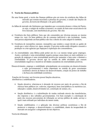 5. Teoria das finanças públicas
De uma forma geral, a teoria das finanças públicas gira em torno da existência das falhas de
mercado que tornam necessária a presença do governo, o estudo das funções do
governo, da teoria da tributação e do gasto público.
As falhas de mercado são fenômenos que impedem que a economia alcance o ótimo de Pareto,
ou seja, o estágio de welfare economics, ou estado de bem estar social através do
livre mercado, sem interferência do governo. São elas:
a) Existência dos bens públicos: bens que são consumidos por diversas pessoas ao mesmo
tempo (ex. rua). Os bens públicos são de consumo indivisível e não excludente. Assim,
uma pessoa adquirindo um bem público não tira o direito de outra adquirí-lo também;
b) Existência de monopólios naturais: monopólios que tendem a surgir devido ao ganho de
escala que o setor oferece (ex. água, energia). O governo acaba sendo obrigado a assumir a
produção ou criar agências que impeçam a exploração dos consumidores;
c) As externalidades: uma fábrica pode poluir um rio e ao mesmo tempo gerar empregos.
Assim, a poluição é uma externalidade negativa porque causa danos ao meio ambiente e a
geração de empregos é uma externalidade positiva por aumentar o bem estar e diminuir a
criminalidade. O governo deverá agir no sentido de inibir atividades que causem
externalidades negativas e incentivar atividades causadoras de externalidades positivas;
Desenvolvimento, emprego e estabilidade: principalmente em economias em desenvolvimento
a ação governamental é muito importante no sentido de gerar crescimento
econômico através de bancos de desenvolvimento, criação de postos de trabalho
e da busca da estabilidade econômica.
Funções do Governo: um Governo possui funções alocativas,
distributivas e estabilizadoras.
• função alocativa: relaciona-se à alocação de recursos por parte do governo a fim de
oferecer bens públicos (ex. rodovias, segurança), bens semi-públicos ou meritórios (ex.
educação e saúde), desenvolvimento (ex. construção de usinas), etc.;
• função distributiva: é a redistribuição de rendas realizada através das transferências,
dos impostos e dos subsídios governamentais. Um bom exemplo é a destinação de
parte dos recursos provenientes de tributação ao serviço público de saúde, serviço o
qual é mais utilizado por indivíduos de menor renda;
• função estabilizadora: é a aplicação das diversas políticas econômicas a fim de
promover o emprego, o desenvolvimento e a estabilidade, diante da incapacidade do
mercado em assegurar o atingimento de tais objetivos.
Teoria da tributação
34
 