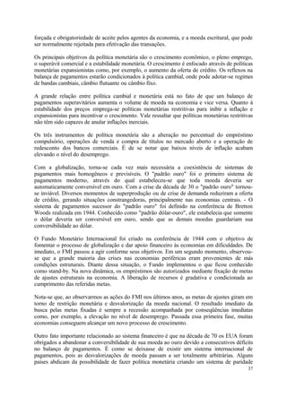 forçada e obrigatoriedade de aceite pelos agentes da economia, e a moeda escritural, que pode
ser normalmente rejeitada para efetivação das transações.
Os principais objetivos da política monetária são o crescimento econômico, o pleno emprego,
o superávit comercial e a estabilidade monetária. O crescimento é enfocado através de políticas
monetárias expansionistas como, por exemplo, o aumento da oferta de crédito. Os reflexos na
balança de pagamentos estarão condicionados à política cambial, onde pode adotar-se regimes
de bandas cambiais, câmbio flutuante ou câmbio fixo.
A grande relação entre política cambial e monetária está no fato de que um balanço de
pagamentos superavitários aumenta o volume de moeda na economia e vice versa. Quanto à
estabilidade dos preços emprega-se políticas monetárias restritivas para inibir a inflação e
expansionistas para incentivar o crescimento. Vale ressaltar que políticas monetárias restritivas
não têm sido capazes de anular inflações inerciais.
Os três instrumentos de política monetária são a alteração no percentual do empréstimo
compulsório, operações de venda e compra de títulos no mercado aberto e a operação de
redesconto dos bancos comerciais. É de se notar que baixos níveis de inflação acabam
elevando o nível do desemprego.
Com a globalização, torna-se cada vez mais necessária a coexistência de sistemas de
pagamentos mais homogêneos e previsíveis. O "padrão ouro" foi o primeiro sistema de
pagamentos moderno, através do qual estabeleceu-se que toda moeda deveria ser
automaticamente conversível em ouro. Com a crise da década de 30 o "padrão ouro" tornou-
se inviável. Diversos momentos de superprodução ou de crise de demanda reduziram a oferta
de crédito, gerando situações constrangedoras, principalmente nas economias centrais. - O
sistema de pagamentos sucessor do "padrão ouro" foi definido na conferência de Bretton
Woods realizada em 1944. Conhecido como "padrão dólar-ouro", ele estabelecia que somente
o dólar deveria ser conversível em ouro, sendo que as demais moedas guardariam sua
conversibilidade ao dólar.
O Fundo Monetário Internacional foi criado na conferência de 1944 com o objetivo de
fomentar o processo de globalização e dar apoio financeiro às economias em dificuldades. De
imediato, o FMI passou a agir conforme seus objetivos. Em um segundo momento, observou-
se que a grande maioria das crises nas economias periféricas eram provenientes de más
condições estruturais. Diante dessa situação, o Fundo implementou o que ficou conhecido
como stand-by. Na nova dinâmica, os empréstimos são autorizados mediante fixação de metas
de ajustes estruturais na economia. A liberação de recursos é gradativa e condicionada ao
cumprimento das referidas metas.
Nota-se que, ao observarmos as ações do FMI nos últimos anos, as metas de ajustes giram em
torno de restrição monetária e desvalorização da moeda nacional. O resultado imediato da
busca pelas metas fixadas é sempre a recessão acompanhada por conseqüências imediatas
como, por exemplo, a elevação no nível de desemprego. Passada essa primeira fase, muitas
economias conseguem alcançar um novo processo de crescimento.
Outro fato importante relacionado ao sistema financeiro é que na década de 70 os EUA foram
obrigados a abandonar a conversibilidade de sua moeda ao ouro devido a consecutivos déficits
no balanço de pagamentos. É como se deixasse de existir um sistema internacional de
pagamentos, pois as desvalorizações de moeda passam a ser totalmente arbitrárias. Alguns
países abdicam da possibilidade de fazer política monetária criando um sistema de paridade
37
 