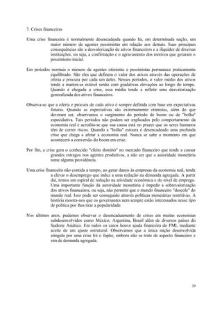 7. Crises financeiras
Uma crise financeira é normalmente desencadeada quando há, em determinada nação, um
maior número de agentes pessimistas em relação aos demais. Suas principais
consequências são a desvalorização de ativos financeiros e a iliquidez de diversas
instituições, ou seja, a confirmação e o agravamento dos motivos que geraram o
pessimismo inicial.
Em períodos normais o número de agentes otimistas e pessimistas permanece praticamente
equilibrado. São eles que definem o valor dos ativos através das operações de
oferta e procura por cada um deles. Nesses períodos, o valor médio dos ativos
tende a manter-se estável senão com gradativas elevações ao longo do tempo.
Quando é chegada a crise, essa média tende a refletir uma desvalorização
generalizada dos ativos financeiros.
Observa-se que a oferta e procura de cada ativo é sempre definida com base em expectativas
futuras. Quando as expectativas são extremamente otimistas, além do que
deveram ser, observamos o surgimento do período de boom ou de "bolha"
especulativa. Tais períodos não podem ser explicados pelo comportamento da
economia real e acredita-se que sua causa está no prazer que os seres humanos
têm de correr riscos. Quando a "bolha" estoura é desencadeado uma profunda
crise que chega a afetar a economia real. Nunca se sabe o momento em que
acontecerá a conversão do boom em crise.
Por fim, a crise gera o conhecido "efeito dominó" no mercado financeiro que tende a causar
grandes estragos nos agentes produtivos, a não ser que a autoridade monetária
tome alguma providência.
Uma crise financeira não contida a tempo, ao gerar danos às empresas da economia real, tende
a elevar o desemprego que induz a uma redução na demanda agregada. A partir
daí, temos um espiral de redução na atividade econômica e do nível de emprego.
Uma importante função da autoridade monetária é impedir a sobrevalorização
dos ativos financeiros, ou seja, não permitir que o mundo financeiro "descole" do
mundo real. Isso pode ser conseguido através políticas monetárias restritivas. A
história mostra-nos que os governantes nem sempre estão interessados nesse tipo
de política por lhes tirar a popularidade.
Nos últimos anos, pudemos observar o desencadeamento de crises em muitas economias
subdesenvolvidos como México, Argentina, Brasil além de diversos países do
Sudeste Asiático. Em todos os casos houve ajuda financeira do FMI, mediante
aceite de um ajuste estrutural. Observamos que a única nação desenvolvida
atingida por uma crise foi o Japão, embora não se trate de aspecto financeiro e
sim de demanda agregada.
39
 