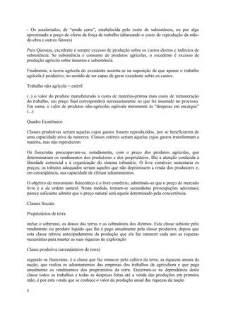 - Os assalariados, de “renda certa”, estabelecida pelo custo de subsistência, ou por algo
aproximado a preço de oferta da força de trabalho (abarcando o custo de reprodução da mão-
de-obra e outros fatores)
Para Quesnay, excedente é sempre excesso de produção sobre os custos diretos e indiretos de
subsistência. Se subsistência é consumo de produtos agrícolas, o excedente é excesso de
produção agrícola sobre insumos e subsistência.
Finalmente, a teoria agrícola do excedente assenta-se na suposição de que apenas o trabalho
agrícola é produtivo, no sentido de ser capaz de gerar excedente sobre os custos.
Trabalho não agrícola = estéril
(..) o valor do produto manufaturado a custo de matérias-primas mais custo de remuneração
do trabalho, seu preço final corresponderá necessariamente ao que foi insumido no processo.
Em suma, o valor de produtos não-agrícolas eqüivale meramente às “despesas em encargos”
(...)
Quadro Econômico
Classes produtivas seriam aquelas cujos gastos fossem reproduzidos, por se beneficiarem de
uma capacidade ativa da natureza. Classes estéreis seriam aquelas cujos gastos transformam a
matéria, mas não reproduzem
Os fisiocratas preocupavam-se, notadamente, com o preço dos produtos agrícolas, que
determinariam os rendimentos dos produtores e dos proprietários. Daí a atenção conferida à
liberdade comercial e à organização do sistema tributário. O livre comércio sustentaria os
preços; os tributos adequados seriam aqueles que não deprimissem a renda dos produtores e,
em conseqüência, sua capacidade de efetuar adiantamentos.
O objetivo do movimento fisiocrático é o livre comércio, admitindo-se que o preço de mercado
livre é o da ordem natural. Nesta medida, tornam-se secundárias preocupações adicionais;
parece suficiente admitir que o preço natural será aquele determinado pela concorrência.
Classes Sociais
Proprietários de terra
inclue o soberano, os donos das terras e os cobradores dos dizimos. Esta classe subsiste pelo
rendimento ou produto liquído que lhe é pago anualmente pela classe produtiva, depois que
esta classe retirou antecipadamente da produção que ela faz renascer cada ano as riquezas
necessárias para manter as suas riquezas de exploração
Classe produtiva (arrendatários de terra)
segundo os fisiocratas, é a classe que faz renascer pelo cultivo da terra, as riquezas anuais da
nação, que realiza os adiantamentos das empresas dos trabalhos da agricultura e que paga
anualmente os rendimentos dos proprietários da terra. Encerram-se na dependência desta
classe todos os trabalhos e todas as despesas feitas até a venda das produções em primeira
mão, é por esta venda que se conhece o valor da produção anual das riquezas da nação
4
 