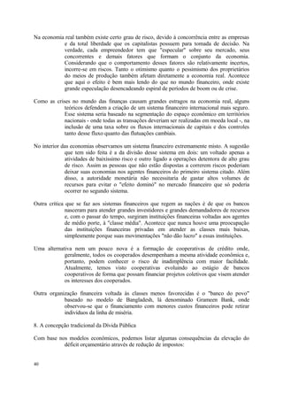 Na economia real também existe certo grau de risco, devido à concorrência entre as empresas
e da total liberdade que os capitalistas possuem para tomada de decisão. Na
verdade, cada empreendedor tem que "especular" sobre seu mercado, seus
concorrentes e demais fatores que formam o conjunto da economia.
Considerando que o comportamento desses fatores são relativamente incertos,
incorre-se em riscos. Tanto o otimismo quanto o pessimismo dos proprietários
do meios de produção também afetam diretamente a economia real. Acontece
que aqui o efeito é bem mais lendo do que no mundo financeiro, onde existe
grande especulação desencadeando espiral de períodos de boom ou de crise.
Como as crises no mundo das finanças causam grandes estragos na economia real, alguns
teóricos defendem a criação de um sistema financeiro internacional mais seguro.
Esse sistema seria baseado na segmentação do espaço econômico em territórios
nacionais - onde todas as transações deveriam ser realizadas em moeda local -, na
inclusão de uma taxa sobre os fluxos internacionais de capitais e dos controles
tanto desse fluxo quanto das flutuações cambiais.
No interior das economias observamos um sistema financeiro extremamente misto. A sugestão
que tem sido feita é a da divisão desse sistema em dois: um voltado apenas a
atividades de baixíssimo risco e outro ligado a operações detentora de alto grau
de risco. Assim as pessoas que não estão dispostas a correrem riscos poderiam
deixar suas economias nos agentes financeiros do primeiro sistema citado. Além
disso, a autoridade monetária não necessitaria de gastar altos volumes de
recursos para evitar o "efeito dominó" no mercado financeiro que só poderia
ocorrer no segundo sistema.
Outra crítica que se faz aos sistemas financeiros que regem as nações é de que os bancos
nasceram para atender grandes investidores e grandes demandadores de recursos
e, com o passar do tempo, surgiram instituições financeiras voltadas aos agentes
de médio porte, à "classe média". Acontece que nunca houve uma preocupação
das instituições financeiras privadas em atender as classes mais baixas,
simplesmente porque suas movimentações "não dão lucro" a essas instituições.
Uma alternativa nem um pouco nova é a formação de cooperativas de crédito onde,
geralmente, todos os cooperados desempenham a mesma atividade econômica e,
portanto, podem conhecer o risco de inadimplência com maior facilidade.
Atualmente, temos visto cooperativas evoluindo ao estágio de bancos
cooperativos de forma que possam financiar projetos coletivos que visem atender
os interesses dos cooperados.
Outra organização financeira voltada às classes menos favorecidas é o "banco do povo"
baseado no modelo de Bangladesh, lá denominado Grameen Bank, onde
observou-se que o financiamento com menores custos financeiros pode retirar
indivíduos da linha de miséria.
8. A concepção tradicional da Dívida Pública
Com base nos modelos econômicos, podemos listar algumas consequências da elevação do
déficit orçamentário através de redução de impostos:
40
 