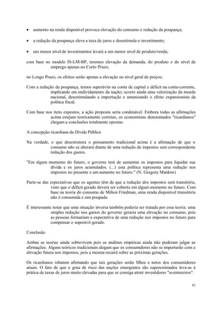 • aumento na renda disponível provoca elevação do consumo e redução da poupança;
• a redução da poupança eleva a taxa de juros e desestimula o investimento;
• um menor nível de investimentos levará a um menor nível de produto/renda;
com base no modelo IS-LM-BP, teremos elevação da demanda, do produto e do nível de
emprego apenas no Curto Prazo;
no Longo Prazo, os efeitos serão apenas a elevação no nível geral de preços;
Com a redução da poupança, temos superávits na conta de capital e déficit na conta-corrente,
implicando em endividamento da nação; ocorre ainda uma valorização da moeda
nacional, desestimulando a importação e amenizando o efeito expansionista da
política fiscal.
Com base nos itens expostos, a ação proposta seria condenável. Embora todas as afirmações
acima estejam teoricamente corretas, os economistas denominados "ricardianos"
chegam a conclusões totalmente opostas.
A concepção ricardiana da Dívida Pública
Na verdade, o que desestrutura o pensamento tradicional acima é a afirmação de que o
consumo não se alterará diante de uma redução de impostos sem correspondente
redução dos gastos.
"Em algum momento do futuro, o governo terá de aumentar os impostos para liquidar sua
dívida e os juros acumulados. (...) esta política representa uma redução nos
impostos no presente e um aumento no futuro." (N. Gregory Mankiw)
Parte-se das expectativas que os agentes têm de que a redução dos impostos será transitória,
visto que o déficit gerado deverá ser coberto em algum momento no futuro. Com
base na teoria do consumo de Milton Friedman, uma renda disponível transitória
não é consumida e sim poupada.
É interessante notar que uma situação inversa também poderia ser tratada por essa teoria: uma
simples redução nos gastos do governo geraria uma elevação no consumo, pois
as pessoas formariam a expectativa de uma redução nos impostos no futuro para
compensar o superávit gerado.
Conclusão
Ambas as teorias ainda sobrevivem pois as análises empíricas ainda não puderam julgar as
afirmações. Alguns teóricos tradicionais alegam que os consumidores não se importarão com a
elevação futura nos impostos, pois a mesma recairá sobre as próximas gerações.
Os ricardianos rebatem afirmando que tais gerações serão filhos e netos dos consumidores
atuais. O fato de que o grau de risco das nações emergentes são superestimados leva-as à
prática de taxas de juros muito elevadas para que se consiga atrair investidores "aventureiros".
41
 