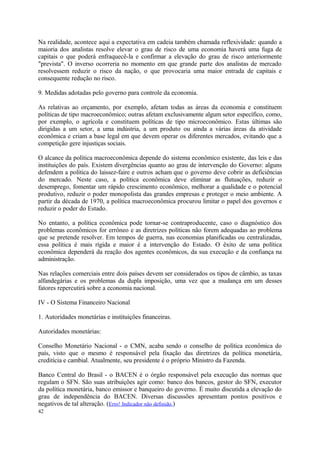 Na realidade, acontece aqui a expectativa em cadeia também chamada reflexividade: quando a
maioria dos analistas resolve elevar o grau de risco de uma economia haverá uma fuga de
capitais o que poderá enfraquecê-la e confirmar a elevação do grau de risco anteriormente
"prevista". O inverso ocorreria no momento em que grande parte dos analistas de mercado
resolvessem reduzir o risco da nação, o que provocaria uma maior entrada de capitais e
consequente redução no risco.
9. Medidas adotadas pelo governo para controle da economia.
As relativas ao orçamento, por exemplo, afetam todas as áreas da economia e constituem
políticas de tipo macroeconômico; outras afetam exclusivamente algum setor específico, como,
por exemplo, o agrícola e constituem políticas de tipo microeconômico. Estas últimas são
dirigidas a um setor, a uma indústria, a um produto ou ainda a várias áreas da atividade
econômica e criam a base legal em que devem operar os diferentes mercados, evitando que a
competição gere injustiças sociais.
O alcance da política macroeconômica depende do sistema econômico existente, das leis e das
instituições do país. Existem divergências quanto ao grau de intervenção do Governo: alguns
defendem a política do laissez-faire e outros acham que o governo deve cobrir as deficiências
do mercado. Neste caso, a política econômica deve eliminar as flutuações, reduzir o
desemprego, fomentar um rápido crescimento econômico, melhorar a qualidade e o potencial
produtivo, reduzir o poder monopolista das grandes empresas e proteger o meio ambiente. A
partir da década de 1970, a política macroeconômica procurou limitar o papel dos governos e
reduzir o poder do Estado.
No entanto, a política econômica pode tornar-se contraproducente, caso o diagnóstico dos
problemas econômicos for errôneo e as diretrizes políticas não forem adequadas ao problema
que se pretende resolver. Em tempos de guerra, nas economias planificadas ou centralizadas,
essa política é mais rígida e maior é a intervenção do Estado. O êxito de uma política
econômica dependerá da reação dos agentes econômicos, da sua execução e da confiança na
administração.
Nas relações comerciais entre dois países devem ser considerados os tipos de câmbio, as taxas
alfandegárias e os problemas da dupla imposição, uma vez que a mudança em um desses
fatores repercutirá sobre a economia nacional.
IV - O Sistema Financeiro Nacional
1. Autoridades monetárias e instituições financeiras.
Autoridades monetárias:
Conselho Monetário Nacional - o CMN, acaba sendo o conselho de política econômica do
país, visto que o mesmo é responsável pela fixação das diretrizes da política monetária,
creditícia e cambial. Atualmente, seu presidente é o próprio Ministro da Fazenda.
Banco Central do Brasil - o BACEN é o órgão responsável pela execução das normas que
regulam o SFN. São suas atribuições agir como: banco dos bancos, gestor do SFN, executor
da política monetária, banco emissor e banqueiro do governo. É muito discutida a elevação do
grau de independência do BACEN. Diversas discussões apresentam pontos positivos e
negativos de tal alteração. (Erro! Indicador não definido.)
42
 