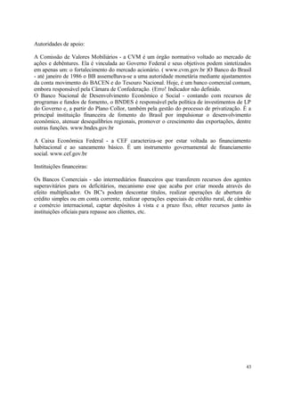 Autoridades de apoio:
A Comissão de Valores Mobiliários - a CVM é um órgão normativo voltado ao mercado de
ações e debêntures. Ela é vinculada ao Governo Federal e seus objetivos podem sintetizados
em apenas um: o fortalecimento do mercado acionário. ( www.cvm.gov.br )O Banco do Brasil
- até janeiro de 1986 o BB assemelhava-se a uma autoridade monetária mediante ajustamentos
da conta movimento do BACEN e do Tesouro Nacional. Hoje, é um banco comercial comum,
embora responsável pela Câmara de Confederação. (Erro! Indicador não definido.
O Banco Nacional de Desenvolvimento Econômico e Social - contando com recursos de
programas e fundos de fomento, o BNDES é responsável pela política de investimentos de LP
do Governo e, a partir do Plano Collor, também pela gestão do processo de privatização. É a
principal instituição financeira de fomento do Brasil por impulsionar o desenvolvimento
econômico, atenuar desequilíbrios regionais, promover o crescimento das exportações, dentre
outras funções. www.bndes.gov.br
A Caixa Econômica Federal - a CEF caracteriza-se por estar voltada ao financiamento
habitacional e ao saneamento básico. É um instrumento governamental de financiamento
social. www.cef.gov.br
Instituições financeiras:
Os Bancos Comerciais - são intermediários financeiros que transferem recursos dos agentes
superavitários para os deficitários, mecanismo esse que acaba por criar moeda através do
efeito multiplicador. Os BC's podem descontar títulos, realizar operações de abertura de
crédito simples ou em conta corrente, realizar operações especiais de crédito rural, de câmbio
e comércio internacional, captar depósitos à vista e a prazo fixo, obter recursos junto às
instituições oficiais para repasse aos clientes, etc.
43
 