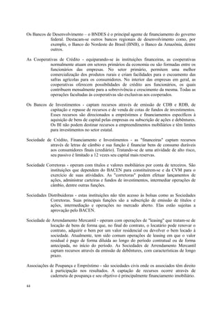 Os Bancos de Desenvolvimento – o BNDES é o principal agente de financiamento do governo
federal. Destacam-se outros bancos regionais de desenvolvimento como, por
exemplo, o Banco do Nordeste do Brasil (BNB), o Banco da Amazônia, dentre
outros.
As Cooperativas de Crédito - equiparando-se às instituições financeiras, as cooperativas
normalmente atuam em setores primários da economia ou são formadas entre os
funcionários das empresas. No setor primário, permitem uma melhor
comercialização dos produtos rurais e criam facilidades para o escoamento das
safras agrícolas para os consumidores. No interior das empresas em geral, as
cooperativas oferecem possibilidades de crédito aos funcionários, os quais
contribuem mensalmente para a sobrevivência e crescimento da mesma. Todas as
operações facultadas às cooperativas são exclusivas aos cooperados.
Os Bancos de Investimentos - captam recursos através de emissão de CDB e RDB, de
capitação e repasse de recursos e de venda de cotas de fundos de investimentos.
Esses recursos são direcionados a empréstimos e financiamentos específicos à
aquisição de bens de capital pelas empresas ou subscrição de ações e debêntures.
Os BI não podem destinar recursos a empreendimentos mobiliários e têm limites
para investimentos no setor estatal.
Sociedade de Crédito, Financiamento e Investimentos - as "financeiras" captam recursos
através de letras de câmbio e sua função é financiar bens de consumo duráveis
aos consumidores finais (crediário). Tratando-se de uma atividade de alto risco,
seu passivo é limitado a 12 vezes seu capital mais reservas.
Sociedade Corretoras - operam com títulos e valores mobiliários por conta de terceiros. São
instituições que dependem do BACEN para constituírem-se e da CVM para o
exercício de suas atividades. As "corretoras" podem efetuar lançamentos de
ações, administrar carteiras e fundos de investimentos, intermediar operações de
câmbio, dentre outras funções.
Sociedades Distribuidoras - estas instituições não têm acesso às bolsas como as Sociedades
Corretoras. Suas principais funções são a subscrição de emissão de títulos e
ações, intermediação e operações no mercado aberto. Elas estão sujeitas a
aprovação pelo BACEN.
Sociedade de Arrendamento Mercantil - operam com operações de "leasing" que tratam-se de
locação de bens de forma que, no final do contrato, o locatário pode renovar o
contrato, adquirir o bem por um valor residencial ou devolver o bem locado à
sociedade. Atualmente, tem sido comum operações de leasing em que o valor
residual é pago de forma diluída ao longo do período contratual ou de forma
antecipada, no início do período. As Sociedades de Arrendamento Mercantil
captam recursos através da emissão de debêntures, com características de longo
prazo.
Associações de Poupança e Empréstimo - são sociedades civis onde os associados têm direito
à participação nos resultados. A captação de recursos ocorre através de
caderneta de poupança e seu objetivo é principalmente financiamento imobiliário.
44
 