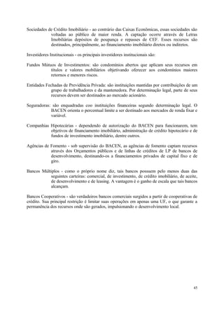 Sociedades de Crédito Imobiliário - ao contrário das Caixas Econômicas, essas sociedades são
voltadas ao público de maior renda. A captação ocorre através de Letras
Imobiliárias depósitos de poupança e repasses de CEF. Esses recursos são
destinados, principalmente, ao financiamento imobiliário diretos ou indiretos.
Investidores Institucionais - os principais investidores institucionais são:
Fundos Mútuos de Investimentos: são condomínios abertos que aplicam seus recursos em
títulos e valores mobiliários objetivando oferecer aos condomínios maiores
retornos e menores riscos.
Entidades Fechadas de Previdência Privada: são instituições mantidas por contribuições de um
grupo de trabalhadores e da mantenedora. Por determinação legal, parte de seus
recursos devem ser destinados ao mercado acionário.
Seguradoras: são enquadradas coo instituições financeiras segundo determinação legal. O
BACEN orienta o percentual limite a ser destinado aos mercados de renda fixar e
variável.
Companhias Hipotecárias - dependendo de autorização do BACEN para funcionarem, tem
objetivos de financiamento imobiliário, administração de crédito hipotecário e de
fundos de investimento imobiliário, dentre outros.
Agências de Fomento - sob supervisão do BACEN, as agências de fomento captam recursos
através dos Orçamentos públicos e de linhas de créditos de LP de bancos de
desenvolvimento, destinando-os a financiamentos privados de capital fixo e de
giro.
Bancos Múltiplos - como o próprio nome diz, tais bancos possuem pelo menos duas das
seguintes carteiras: comercial, de investimento, de crédito imobiliário, de aceite,
de desenvolvimento e de leasing. A vantagem é o ganho de escala que tais bancos
alcançam.
Bancos Cooperativos - são verdadeiros bancos comerciais surgidos a partir de cooperativas de
crédito. Sua principal restrição é limitar suas operações em apenas uma UF, o que garante a
permanência dos recursos onde são gerados, impulsionando o desenvolvimento local.
45
 