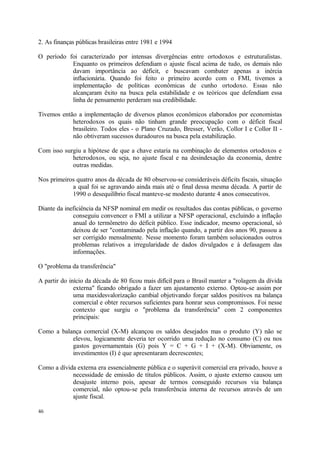 2. As finanças públicas brasileiras entre 1981 e 1994
O período foi caracterizado por intensas divergências entre ortodoxos e estruturalistas.
Enquanto os primeiros defendiam o ajuste fiscal acima de tudo, os demais não
davam importância ao déficit, e buscavam combater apenas a inércia
inflacionária. Quando foi feito o primeiro acordo com o FMI, tivemos a
implementação de políticas econômicas de cunho ortodoxo. Essas não
alcançaram êxito na busca pela estabilidade e os teóricos que defendiam essa
linha de pensamento perderam sua credibilidade.
Tivemos então a implementação de diversos planos econômicos elaborados por economistas
heterodoxos os quais não tinham grande preocupação com o déficit fiscal
brasileiro. Todos eles - o Plano Cruzado, Bresser, Verão, Collor I e Collor II -
não obtiveram sucessos duradouros na busca pela estabilização.
Com isso surgiu a hipótese de que a chave estaria na combinação de elementos ortodoxos e
heterodoxos, ou seja, no ajuste fiscal e na desindexação da economia, dentre
outras medidas.
Nos primeiros quatro anos da década de 80 observou-se consideráveis déficits fiscais, situação
a qual foi se agravando ainda mais até o final dessa mesma década. A partir de
1990 o desequilíbrio fiscal manteve-se modesto durante 4 anos consecutivos.
Diante da ineficiência da NFSP nominal em medir os resultados das contas públicas, o governo
conseguiu convencer o FMI a utilizar a NFSP operacional, excluindo a inflação
anual do termômetro do déficit público. Esse indicador, mesmo operacional, só
deixou de ser "contaminado pela inflação quando, a partir dos anos 90, passou a
ser corrigido mensalmente. Nesse momento foram também solucionados outros
problemas relativos a irregularidade de dados divulgados e à defasagem das
informações.
O "problema da transferência"
A partir do início da década de 80 ficou mais difícil para o Brasil manter a "rolagem da dívida
externa" ficando obrigado a fazer um ajustamento externo. Optou-se assim por
uma maxidesvalorização cambial objetivando forçar saldos positivos na balança
comercial e obter recursos suficientes para honrar seus compromissos. Foi nesse
contexto que surgiu o "problema da transferência" com 2 componentes
principais:
Como a balança comercial (X-M) alcançou os saldos desejados mas o produto (Y) não se
elevou, logicamente deveria ter ocorrido uma redução no consumo (C) ou nos
gastos governamentais (G) pois Y = C + G + I + (X-M). Obviamente, os
investimentos (I) é que apresentaram decrescentes;
Como a dívida externa era essencialmente pública e o superávit comercial era privado, houve a
necessidade de emissão de títulos públicos. Assim, o ajuste externo causou um
desajuste interno pois, apesar de termos conseguido recursos via balança
comercial, não optou-se pela transferência interna de recursos através de um
ajuste fiscal.
46
 