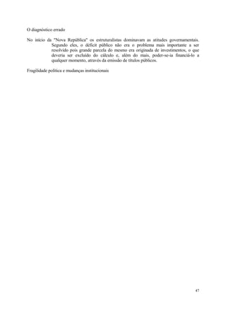 O diagnóstico errado
No início da "Nova República" os estruturalistas dominavam as atitudes governamentais.
Segundo eles, o déficit público não era o problema mais importante a ser
resolvido pois grande parcela do mesmo era originada de investimentos, o que
deveria ser excluído do cálculo e, além do mais, poder-se-ia financiá-lo a
qualquer momento, através da emissão de títulos públicos.
Fragilidade política e mudanças institucionais
47
 