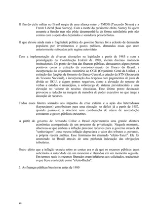 O fim do ciclo militar no Brasil surgiu de uma aliança entre o PMDB (Tancredo Neves) e a
Frente Liberal (José Sarney). Com a morte do presidente eleito, Sarney foi quem
assumiu a função mas não pôde desempenhá-la de forma satisfatória pois não
contou com o apoio dos deputados e senadores pemedebistas.
O que elevou ainda mais a fragilidade política do governo Sarney foi a eclosão de demandas
populares por investimentos e gastos públicos, demandas essas que eram
anteriormente sufocadas pelo regime autoritário.
Com a implementação de diversas alterações na legislação a partir de 1985 e com a
promulgação da Constituição Federal de 1988, vieram diversas mudanças
institucionais. Do ponto de vista das finanças públicas, destacamos alguns pontos
positivos como a extinção da conta-movimento do Banco do Brasil, a
incorporação do orçamento monetário ao OGU (Orçamento Geral da União) , a
extinção das funções de fomento do Banco Central, a criação da STN (Secretaria
do Tesouro Nacional), a incorporação das despesas com pagamentos de juros da
dívida ao OGU, e alguns pontos negativos, como a elevação do repasse de
verbas a estados e municípios, a sobrecarga do sistema previdenciário e uma
elevação no volume de receitas vinculadas. Esse último ponto destacado
provocou a redução na margem de manobra do poder executivo no que tange a
alocação de recursos.
Todos esses fatores somados aos impactos da crise externa e a ação dos heterodoxos
(keynesianos) contribuíram para uma elevação no déficit já a partir de 1987,
quando passou-se a observar uma combinação de níveis de arrecadação
constantes e gastos públicos crescentes.
A partir do governo de Fernando Collor o Brasil experimentou uma grande abertura
econômica acompanhada de um processo de privatização. Naquele momento,
observou-se que embora a inflação provesse recursos para o governo através da
"senhoriagem", essa mesma inflação depreciava o valor dos tributos e, portanto,
a própria receita pública. Esse fenômeno foi chamado "efeito-Tanzi". Ele foi
amenizado no Brasil através de uma profunda indexação das obrigações
tributárias.
Outro efeito que a inflação exercia sobre as contas era o de que os recursos públicos eram
solicitados à autoridade em um momento e liberados em um momento seguinte.
Em termos reais os recursos liberados eram inferiores aos solicitados, traduzindo
o que ficou conhecido como "efeito-Bacha".
3. As finanças públicas brasileiras antes de 1980
48
 