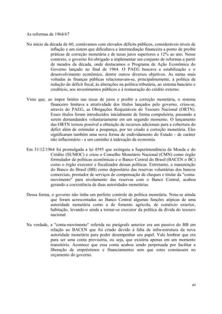 As reformas de 1964/67
No início da década de 60, contávamos com elevados déficits públicos, consideráveis níveis de
inflação e um sistem que dificultava a intermediação financeira a ponto de proibir
práticas de correção monetária e de taxas juros superiores a 12% ao ano. Nesse
contexto, o governo foi obrigado a implementar um conjunto de reformas a partir
de meados da década, onde destacamos o Programa de Ação Econômica do
Governo lançado no final de 1964. O PAEG buscava a estabilização e o
desenvolvimento econômico, dentre outros diversos objetivos. As metas mais
voltadas às finanças públicas relacionavam-se, principalmemente, à política de
redução do déficit fiscal, às alterações na política tributária, ao sistema bancário e
creditício, aos investimentos públicos e à restauração do crédito externo.
Visto que, ao impor limites nas taxas de juros e proibir a correção monetária, o sistema
financeiro limitava a atratividade dos títulos lançados pelo governo, criou-se,
através do PAEG, as Obrigações Reajustáveis do Tesouro Nacional (ORTN).
Esses títulos foram introduzidos inicialmente de forma compulsória, passando a
serem demandandos voluntariamente em um segundo momento. O lançamento
das ORTN tornou possível a obtenção de recursos adicionais para a cobertura do
défict além de estimular a poupança, por ter criado a correção monetária. Eles
significaram também uma nova forma de endividamento do Estado - de caráter
não inflacionário - e um caminho à indexação da economia.
Em 31/12/1964 foi promulgada a lei 4595 que extinguiu a Superintendência da Moeda e do
Crédito (SUMOC) e criou o Conselho Monetário Nacional (CMN) como órgão
formulador de políticas econômicas e o Banco Central do Brasil (BACEN o BC)
como o órgão executor e fiscalizador dessas políticas. Entretanto, a manutenção
do Banco do Brasil (BB) como depositário das reservas voluntárias dos bancos
comerciais, prestador de serviços de compensação de cheques e titular da "conta-
movimento" para nivelamento das reservas com o Banco Central, acabou
gerando a coexistência de duas autoridades monetárias.
Dessa forma, o governo não tinha um perfeito controle da política monetária. Nota-se atinda
que foram acrescentadas ao Banco Central algumas funções atípicas de uma
autoridade monetária como a de fomento agrícola, de comércio exterior,
habitação, levando-o ainda a tornar-se executor da política da dívida do tesouro
nacional.
Na verdade, a "conta-movimento" referida no parágrafo anterior era um passivo do BB em
relação ao BACEN que foi criado devido à falta de infra-estrutura da nova
autoridade monetária para poder desempenhar seu papel. Vale lembrar que era
para ser uma conta provisória, ou seja, que existiria apenas em um momento
transitório. Acontece que essa conta acabou sendo perpetuada por facilitar a
liberação de empréstimos e financiamentos sem que estes constassem no
orçamento do governo.
49
 