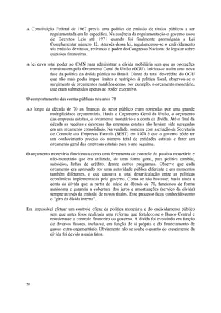 A Constituição Federal de 1967 previa uma política de emissão de títulos públicos a ser
regulamentada em lei específica. Na ausência da regulamentação o governo usou
de Decretos Leis até 1971 quando foi finalmente promulgada a Lei
Complementar número 12. Através dessa lei, regulamentou-se o endividamento
via emissão de títulos, retirando o poder do Congresso Nacional de legislar sobre
questões financeiras.
A lei dava total poder ao CMN para administrar a dívida mobiliária sem que as operações
transitassem pelo Orçamento Geral da União (OGU). Iniciou-se assim uma nova
fase da política da dívida pública no Brasil. Diante do total descrédito do OGU
que não mais podia impor limites e restrições à política fiscal, observou-se o
surgimento de orçamentos paralelos como, por exemplo, o orçamento monetário,
que eram submetidos apenas ao poder executivo.
O comportamento das contas públicas nos anos 70
Ao longo da década de 70 as finanças do setor público eram norteadas por uma grande
multiplicidade orçamentária. Havia o Orçamento Geral da União, o orçamento
das empresas estatais, o orçamento monetário e a conta da dívida. Até o final da
década as receitas e despesas das empresas estatais não haviam sido agregadas
em um orçamento consolidado. Na verdade, somente com a criação da Secretaria
de Controle das Empresas Estatais (SEST) em 1979 é que o governo pôde ter
um conhecimento preciso do número total de entidades estatais e fazer um
orçamento geral das empresas estatais para o ano seguinte.
O orçamento monetário funcionava como uma ferramenta de controle do passivo monetário e
não-monetário que era utilizado, de uma forma geral, para política cambial,
subsídios, linhas de crédito, dentre outros programas. Observe que cada
orçamento era aprovado por uma autoridade pública diferente e em momentos
também diferentes, o que causava a total desarticulação entre as políticas
econômicas implementadas pelo governo. Como se não bastasse, havia ainda a
conta da dívida que, a partir do início da década de 70, funcionou de forma
autônoma e garantiu a cobertura dos juros e amortizações (serviço da dívida)
sempre através da emissão de novos títulos. Esse processo ficou conhecido como
o "giro da dívida interna".
Era impossível efetuar um controle eficaz da política monetária e do endividamento público
sem que antes fosse realizada uma reforma que fortalecesse o Banco Central e
reordenasse o controle financeiro do governo. A dívida foi evoluindo em função
de diversos fatores, inclusive, em função de si própria e do financiamento de
gastos extra-orçamentário. Obviamente não se soube o quanto do crescimento da
dívida foi devido a cada fator.
50
 