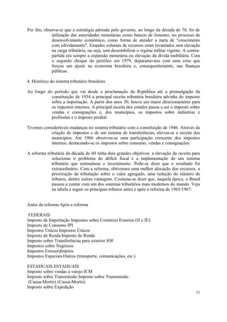 Por fim, observa-se que a estratégia adotada pelo governo, ao longo da década de 70, foi de
utilização das autoridades monetárias como bancos de fomento, no processo de
desenvolvimento econômico, como forma de atender a meta de "crescimento
com edividamento". Grandes volumes de recursos eram levantados sem elevação
na carga tributária, ou seja, sem desestabilizar o regime militar vigente. A contra-
partida era sempre a expansão monetária ou elevação da dívida mobiliária. Com
o segundo choque do petróleo em 1979, deparamo-nos com uma crise que
forçou um ajuste na economia brasileira e, consequentemente, nas finanças
públicas.
4. Histórico do sistema tributário brasileiro
Ao longo do período que vai desde a proclamação da República até a promulgação da
constituição de 1934 a principal receita tributária brasileira advinha do imposto
sobre a importação. A partir dos anos 30, houve um maior direcionamento para
os impostos internos. A principal receita dos estados pasou a ser o imposto sobre
vendas e consignações e, dos municípios, os impostos sobre indústrias e
profissões e o imposto predial.
Tivemos consideráveis mudanças no sistema tributário com a constituição de 1946. Através da
criação de impostos e de um sistema de transferências, elevou-se a receita dos
municípios. Até 1966 observou-se uma participação crescente dos impostos
internos, destacando-se os impostos sobre consumo, vendas e consignações.
A reforma tributária da década de 60 tinha dois grandes objetivos: a elevação da receita para
solucionar o problema do déficit fiscal e a implementação de um sistema
tributário que estimulasse o investimento. Pode-se dizer que o resultado foi
extraordinário. Com a reforma, obtivemos uma melhor alocação dos recursos, a
priorização da tributação sobre o valor agregado, uma redução do número de
tributos, dentre outras vantagens. Costuma-se dizer que, naquela época, o Brasil
passou a contar com um dos sistemas tributários mais modernos do mundo. Veja
na tabela a seguir os principais tributos antes e após a reforma de 1965/1967:
Antes da reforma Após a reforma
FEDERAIS
Imposto de Importação Impostos sobre Comércio Exterior (II e IE)
Imposto de Consumo IPI
Impostos Únicos Impostos Únicos
Imposto de Renda Imposto de Renda
Imposto sobre Transferências para exterior IOF
Impostos sobre Negócios
Impostos Extraordinários
Impostos Especiais Outros (transporte, comunicações, etc.)
ESTADUAIS ESTADUAIS
Imposto sobre vendas a varejo ICM
Imposto sobre Transmissão Imposto sobre Transmissão
(Causa-Mortis) (Causa-Mortis)
Imposto sobre Expedição
51
 