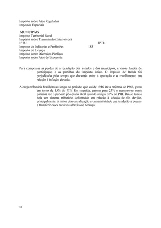 Imposto sobre Atos Regulados
Impostos Especiais
MUNICIPAIS
Imposto Territorial Rural
Imposto sobre Transmissão (Inter-vivos)
IPTU IPTU
Imposto de Indústrias e Profissões ISS
Imposto de Licença
Imposto sobre Diversões Públicas
Imposto sobre Atos de Economia
Para compensar as perdas de arrecadação dos estados e dos municípios, criou-se fundos de
participação e as partilhas do imposto único. O Imposto de Renda foi
prejudicado pelo tempo que decorria entre a apuração e o recolhimento em
relação à inflação elevada.
A carga tributária brasileira ao longo do período que vai de 1946 até a reforma de 1966, girou
em torno de 15% do PIB. Em seguida, passou para 25% e manteve-se nesse
patamar até o período pós-plano Real quando atingiu 30% do PIB. Diz-se temos
hoje um sistema tributário deformado em relação à década de 60, devido,
principalmente, à maior descentralização e cumulatividade que tenderão a poupar
e transferir esses recursos através de herança.
52
 