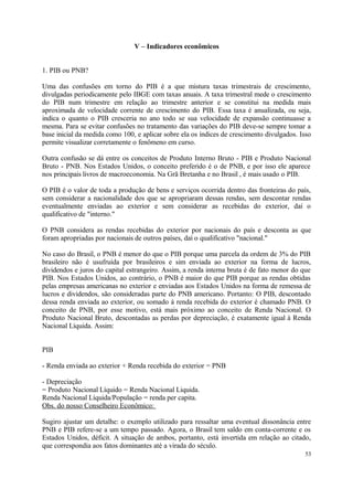 V – Indicadores econômicos
1. PIB ou PNB?
Uma das confusões em torno do PIB é a que mistura taxas trimestrais de crescimento,
divulgadas periodicamente pelo IBGE com taxas anuais. A taxa trimestral mede o crescimento
do PIB num trimestre em relação ao trimestre anterior e se constitui na medida mais
aproximada de velocidade corrente de crescimento do PIB. Essa taxa é anualizada, ou seja,
indica o quanto o PIB cresceria no ano todo se sua velocidade de expansão continuasse a
mesma. Para se evitar confusões no tratamento das variações do PIB deve-se sempre tomar a
base inicial da medida como 100, e aplicar sobre ela os índices de crescimento divulgados. Isso
permite visualizar corretamente o fenômeno em curso.
Outra confusão se dá entre os conceitos de Produto Interno Bruto - PIB e Produto Nacional
Bruto - PNB. Nos Estados Unidos, o conceito preferido é o de PNB, e por isso ele aparece
nos principais livros de macroeconomia. Na Grã Bretanha e no Brasil , é mais usado o PIB.
O PIB é o valor de toda a produção de bens e serviços ocorrida dentro das fronteiras do país,
sem considerar a nacionalidade dos que se apropriaram dessas rendas, sem descontar rendas
eventualmente enviadas ao exterior e sem considerar as recebidas do exterior, daí o
qualificativo de "interno."
O PNB considera as rendas recebidas do exterior por nacionais do país e desconta as que
foram apropriadas por nacionais de outros países, daí o qualificativo "nacional."
No caso do Brasil, o PNB é menor do que o PIB porque uma parcela da ordem de 3% do PIB
brasileiro não é usufruída por brasileiros e sim enviada ao exterior na forma de lucros,
dividendos e juros do capital estrangeiro. Assim, a renda interna bruta é de fato menor do que
PIB. Nos Estados Unidos, ao contrário, o PNB é maior do que PIB porque as rendas obtidas
pelas empresas americanas no exterior e enviadas aos Estados Unidos na forma de remessa de
lucros e dividendos, são consideradas parte do PNB americano. Portanto: O PIB, descontado
dessa renda enviada ao exterior, ou somado à renda recebida do exterior é chamado PNB. O
conceito de PNB, por esse motivo, está mais próximo ao conceito de Renda Nacional. O
Produto Nacional Bruto, descontadas as perdas por depreciação, é exatamente igual à Renda
Nacional Líquida. Assim:
PIB
- Renda enviada ao exterior + Renda recebida do exterior = PNB
- Depreciação
= Produto Nacional Líquido = Renda Nacional Liquida.
Renda Nacional Líquida/População = renda per capita.
Obs. do nosso Conselheiro Econômico:
Sugiro ajustar um detalhe: o exemplo utilizado para ressaltar uma eventual dissonância entre
PNB e PIB refere-se a um tempo passado. Agora, o Brasil tem saldo em conta-corrente e os
Estados Unidos, déficit. A situação de ambos, portanto, está invertida em relação ao citado,
que correspondia aos fatos dominantes até a virada do século.
53
 