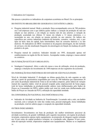 2. Indicadores de Conjuntura
São poucos e precários os indicadores de conjuntura econômica no Brasil. Eis os principais:
DO INSTITUTO BRASILEIRO DE GEOGRAFIA E ESTATÍSTICA (IBGE):
• Pesquisa industrial mensal: Mede a produção física acompanhando cerca de 700 produtos
em 5 mil empresas com o que elabora quatro índices: a variação da produção do mês em
relação ao mes anterior, e em relação ao mesmo mês do ano anterior; a variação da
produção acumulada nos últimos 12 meses em relação a 12 meses anteriores, e a
acumulada no ano, em relação ao mesmo período no ano anterior. Os índices são
específicos por setores industriais (indústria da borracha, vestuário, veículos, etc), e por
tipos de bens: bens de capital, bens intermediáris, bens de consumo duráveis e os não
duráveis. Os indicadores do IBGE ressentem-se da pequena amostragem, da não inclusão
de serviços e da não atualização frequente da amostragem em função da mudança do perfil
produtivo do país.
• Pesquisa mensal do comércio: Indicador iniciado em 1995, alcançando apenas mil
establecimentos na região do Rio de Janeiro. Acompanha vendas, emprego e massa salarial
no comércio.
DA FUNDAÇÃO GETÚLIO VARGAS (FGV):
• Sondagem Conjuntural: Afere a cada três meses a taxa de utilização, níveis de produção,
emprego e intenções de investimento de 1440 empresas em dez segmentos da economia.
DA FEDERAÇÃO DAS INDÚSTRIAS DO ESTADO DE SÃO PAULO (FIESP):
Nível de Atividade Industrial: É divulgado na última quarta-feira do mês seguinte ao mês
aferido, a partir de questionários respondidos por cerca de 700 indústrias que representam 30
por cento da produção industrial do Trata-se de um índice composto, pelos índices de variação
mensal dos seguintes dados: total de pessoal ocupado pelas empresas;total de horas pagas;
total de horas trabalhadas na produção;totalde salários reais (deflacionados pelo Índice de
Preços ao Consumidor da FIPE); salário médio real; total de venda reais (deflacionadas pelo
Índice de Preços ao Atacado da FGV); utilização da capacidade instalada.
DA CONFEDERAÇÃO NACIONAL DAS INDÚSTRIAS (CNI):
• Indicador de Atividade na Indústria de Transformação: Levantado mês a mês, em âmbito
nacional, com a variação do valor das vendas reais, pessoal empregado, horas trabalhadas
na produção, total de salários pagos e ocupação da capacidade instalada.
OUTROS INDICADORES:
Investimentos: Investimentos em bens de produção são melhor termômetro precursor da
atividade econômica, de grande visibilidade, pelo seguinte mecanismo: em regime de produção
invariante, empresários apenas repõe equipamento, na proporção do desgaste regular estimado
em 10 por cento do capital produtivo existente; se a produção sobe, digamos 10 por cento,
além da reposição normal, empresários ampliam seus equipamentos. Mesmo se os ampliarem
54
 