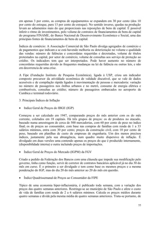 em apenas 3 por cento, as compras de equipamentos se expandem em 30 por cento (dos 10
por cento do estoque, para 13 por cento do estoque). No sentido inverso, quedas na produção
levam ao adiamentos mais do que proporcioais nas reposições de bens de capital. É possivel
inferir o ritmo de investimentos, pelo volume de contratos de financiamentos de bens de capital
do programa FINAME, do Banco Nacional de Desenvovimento Econômico e Social, uma das
principais fontes de financiamentos de bens de capital.
Índices de comércio: A Associação Comercial de São Paulo divulga agregados de comércio e
de pagamentos que indicam a se está havendo melhoria ou deterioração no volume e qualidade
das vendas: número de falências e concordatas requeridas e decretadas, volume de títulos
protestados na capital, por setor de comércio, volume de consultas aos serviço de proteção ao
crédito. Os indicadors tem que ser interpretados. Pode haver aumento no número de
concordatas requeridas devido às frequentes mudanças na lei de falência ou outras leis, e não
em decorrencia de uma crise.
A Fipe (Fundação Instituto de Pesquisa Econômica), ligada à USP, criou um indicador
composto precursor da atividdade econômica de validade discutível, que se vale de dados
acessíveis e de compilação rápida ligados à movimentação de pessoas e mercadoria: variação
no número de passageiros nos ônibus urbanos e no metrô, consumo de energia elétrica e
combustíveis, consultas ao crédito; número de passageiros embarcados no aeroporto de
Cumbica e terminal rodoviário.
3. Principais Índices de Inflação
• Indice Geral de Preços do IBGE (IGP)
Começou a ser calculado em 1947, comparando preços do mês anterior com os do mês
corrente, coletados em 18 capitais. Há três grupos de preços: os de produtos no atacado,
baseado numa amostragem de cerca de 500 mercadorias, com 60 por cento de peso no índice
final; os de preços ao consumidor, com base nas compras de famílias com renda de 1 a 33
salários mínimos, entra com 30 por cento; preços da construção civil, com 10 por cento de
peso, baseado em planilhas de custo de empresas de engenharia. Um dos menos precisos
índices, justamente pela sua abrangência, num quadro muito dispersivo de inflação. É
divulgado em duas versões uma contendo apenas os preços do que é produzido internamente,
(disponibilidade interna) e outra incluindo preços de importações.
• Índice Geral de Preços do Mercado (IGPM) da FGV
Criado a pedido da Federação dos Bancos com uma cláusula que impede sua modificação pelo
governo, tinha como função, servir de corretor de contratos bancários aplicável já no dia 30 do
mês em curso. É o primeiro a ser divulgado e tem como base os mesmos preços e a mesma
ponderação do IGP, mas do dia 20 do mês anterior ao 20 do mês em questão.
• Índice Quadrissemanal de Preços ao Consumidor da FIPE
Típico de uma economia hiper-inflacionária, é publicado toda semana, com a variação dos
preços das quatro semanas anteriores. Restringe-se ao município de São Paulo e afere o custo
de vida de famílias com renda de 2 a 6 salários mínimos. Calcula os preços médios durante
quatro semanas e divide pela mesma média de quatro semanas anteriores. Trata-se portanto, de
55
 