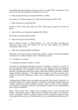 uma medida rápida das tendências de base dos preços. No índice FIPE a comida pesa 37 por
cento do custo de vida das pessoas e a habitação 18 por cento.
• Índice Nacional de Preços ao Consumidor (INPC), do IBGE.
Para rendas de 1-8 salários mínimos, foi o índice oficial de inflação de 1979 a 1986.
• Índice de Preços ao Consumidor (IPC)
Sucedeu ao INPC como índice oficial, até 1990 e difere apenas no período de coleta dos
preços.
• Índice de Preços ao Consumidor Ampliado (IPCA) IBGE
Para rendas até quarenta salários mínimos.
• Índices de Custo de Vida do DIEESE
Para três classes de renda, 1-3 salários mínimos, 1-5 e 1-30. Este índice se distingue dos
demais por incluir como itens essenciais do custo de vida, despesas com recreação,
comunicação, cultura e lazer.
• Índice da Cesta Básica (PROCON/DIEESE)
Pesquisado em 70 super-mercados em São Paulo, engloba 31 produtos essenciais para famílias
com renda até 10,3 salários mínimos; mede a variação ponta a ponta.
VI – As empresas e o mercado
1. Concentração econômica no Brasil - o CADE
O conceito de consolidação empresarial teve início no Ocidente, no início do séc. XVII, na
época da dominação colonial do império britânico. A coroa inglesa incentivou a formação de
um empreendimento que consolidasse fatores financeiros, habilidade mercantil, transporte
marítimo e transformação industrial das riquezas naturais das colônias. Surgiu então a primeira
empresa holding do Ocidente, a “East India Trade Company”, em 1604, que operou até o
começo do século XIX, dominando o comércio entre as ilhas britânicas e parte do continente
asiático.
A holding pode ser definica como uma empresa que opera em vários setores da economia. Um
exemplo de holding são os zaibatsu japoneses. O zaibatsu do conde Mitsui Bussam Kaisha, por
exemplo, controlava um império econômico: finanças, seguros , atacado e varejo, construção
civil, indústrias de mineração, alimentícia, têxtil, química, de papel, de vidro, automobilística,
ótica e negócios imobiliários.
Desde o fim do século XIX, a disputa entre as empresas tomou a forma de guerra entre
Estados. Cada governo passou a aplicar barreiras tarifárias para proteger “suas empresas”
contra as estrangeiras. Dentro de cada país eram promovidos acordos de cartéis, pelos quais
várias empresas fixavam preços e dividiam mercados, com a cumplicidade do próprio governo.
56
 