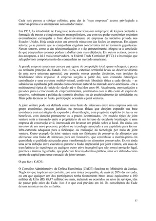 Cada país passou a cobiçar colônias, para dar às “suas empresas” acesso privilegiado a
matérias-primas e a um mercado consumidor maior.
Em 1937, foi introduzido no Congresso norte-americano um anteprojeto de lei para controlar a
formação de trustes e conglomerados monopolísticos, que com seu poder econômico poderiam
eventualmente estrangular o livre desenvolvimento de empresas da iniciativa privada nos
Estados Unidos. Hoje ainda existe um controle minucioso das fusões de empresas. Em alguns
setores, já se permite que as companhias engulam concorrentes até se tornarem gigantescas.
Nesses setores, como o das telecomunicações e o do entretenimento, chegou-se à conclusão
de que companhias enormes podem trabalhar com mais eficiência. Em outros setores, como o
das autopeças, a lei é mais conservadora. A Federal Trade Comission (FTC) é a instituição que
zela pelo bom comportamento das companhias no mercado americano.
A grande empresa americana cresceu em regime de competição total, quase selvagem, e pouca
ou nenhuma proteção do Estado. Nos EUA, a extensão territorial levou ao desenvolvimento
de uma nova estrutura gerencial, que permite vencer grandes distâncias, sem prejuízo da
flexibilidade tática regional. A empresa surgida a partir daí, com comando estratégico
centralizado e uma estrutura multidivisional, conferindo liberdade tática a cada divisão, - as
subsidiárias espalhadas pelo mundo como extensão natural do mercado norte-americano - era a
multinacional típica do inicio do século até o final dos anos 60. Atualmente, oportunidades e
pressões para o crescimento de empreendimentos, combinadas com o alto custo de capital de
terceiros, substituem a política de controle absoluto ou de estabelecimento de subsidiárias ou
filiais pelas técnicas de fusão, participação acionária e joint ventures.
A joint venture pode ser definida como uma fusão de interesses entre uma empresa com um
grupo econômico, pessoas jurídicas ou pessoas físicas que desejam expandir sua base
econômica com estratégias de expansão e diversificação, com propósito explícito de lucros ou
benefícios, com duração permanente ou a prazos determinados. Um modelo típico de joint
venture seria a transação entre o proprietário de um terreno de excelente localização e uma
empresa de construção civil, interessada em levantar um prédio sobre o local. Ou ainda, um
inventor de um novo processo, produto ou tecnologia associado a um capitalista para formar
infra-estrutura adequada para a fabricação ou realização da tecnologia por meio de joint
venture. Outro exemplo de joint venture seria um fabricante de conservas de alimentos que
oferecesse uma fusão de interesses para um fazendeiro, que controlasse a matéria-prima em
quantidade e qualidade adequadas para transformação em alimentos conservados. Existe ainda
uma certa inibição entre executivos perante a fusão empresarial por joint venture, em caso de
transferência de tecnologia ou qualquer outro ativo intangível que não possui proteção legal,
patentes e marcas registradas, que poderiam ficar no domínio público, uma vez utilizado como
aporte de capital para uma transação de joint venture.
O que faz o CADE:
O Conselho Administrativo de Defesa Econômica (CADE) funciona no Ministério da Justiça.
Negócios que implicam no controle, por uma única companhia, de mais de 20% do mercado,
ou em que qualquer um dos participantes tenha faturamento bruto anual equivalente a 100
milhões de Ufirs (R$ 88,47 milhões) ou mais, incluindo os ocorridos no setor de serviços, têm
de passar pelo crivo do Cade. Isto é o que está previsto em lei. Os conselheiros do Cade
devem autorizar ou não as fusões.
57
 