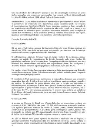 Uma das atividades do Cade envolve exames de atos de concentração econômica tais como
fusões, aquisições, joint ventures ou incorporações. Este controle no Brasil foi instituído pela
Lei federal 8.884 de junho de 1994, a lei de Defesa da Concorrência.
Recentemente o CADE promoveu mudanças importantes no procedimento de análise de atos
de concentração em colaboração com a Secretaria de Direito Econômico (SDE) e a Secretaria
de Acompanhamento Econômico (SEAE). Destas mudanças, ressaltam-se duas: a criação de
um procedimento simplificado (quando os casos não são muito complexos e requerem um
volume menor de informação para a decisão) e uma maior articulação entre os órgãos de
Defesa da Concorrência (a nova sistemática promove audiência inicial com os três órgãos,
reduzindo a ineficiência gerada pelo seqüenciamento temporal dos pareceres).
Exemplos de atuação do CADE:
O caso GERDAU
Há um ano o Cade vetou a compra da Siderúrgica Pain pelo grupo Gerdau, realizada em
fevereiro de 1994, mas ainda não encontrou um caminho para executar esta decisão que
mandou desfazer uma compra avaliada em R$ 50 milhões.
O Cade já proibiu a operação por duas vezes, em março e outubro do ano passado, quando
apreciou um pedido de reconsideração da decisão formulado pelo grupo Gerdau. Os
conselheiros concluíram que a incorporação da Pains pelo grupo Gerdau constituiria uma nova
barreira à livre concorrência no mercado de aços longos comuns (barras, fios de máquinas...).
A compra da Pains aumentou a participação nesse mercado de 39,6% para 46,2%.
Em outubro, o caso Gerdau-Pains provocou uma crise no Cade: a procuradora geral do órgão,
Marusa Freire entrou na Justiça Federal com uma ação pedindo a dissolução da compra da
Siderúrgica Pains pelo grupo Gerdau.
O presidente do Cade desautorizou publicamente a procuradora, afirmando que a iniciativa
procuradora feria a lei de defesa da concorrência à medida que a determinação da execução é
do plenário. O advogado do grupo Gerdau disse que a decisão que determinou a
desconstituição da incorporação da Pains não é passível de execução imediata na Justiça. “E
impossível fazer as partes voltarem ao estado anterior. O ato foi realizado no exterior, em 25
de fevereiro de 1994, entre empresas estrangeiras. O negócio nunca poderia ser anulado no
Brasil. O que a lei brasileira determina é que o ato esteja de acordo com as normas da Lei de
Defesa da Concorrência."
O caso KOLYNOS
A compra da Kolynos do Brasil pela Colgate-Palmolive norte-amerciana envolveu um
montante de US$ 1,040 bilhão, dos quais US$ 760 milhões relativos ao mercado brasileiro.
Esta aquisição provocou protestos da Procter & Gamble (P&G), também interessada na
compra. Em sua queixa antitruste, a P & G afirma que a combinação da Kolynos, detendo 52%
do mercado, e a Colgate, com 27% de participação, iria criar uma força avassaladora no setor
de higiene bucal (detendo 79% mercado), capaz de esmagar as concorrentes.
No caso da Kolynos havia quatro hipóteses de pareceres: a aprovação total do negócio, a
aprovação com termo de compromisso (do tipo, durante um período de tempo a Colgate se
comprometeria a fazer investimentos preestabelecidos, a manter unidades de produção, o que
58
 