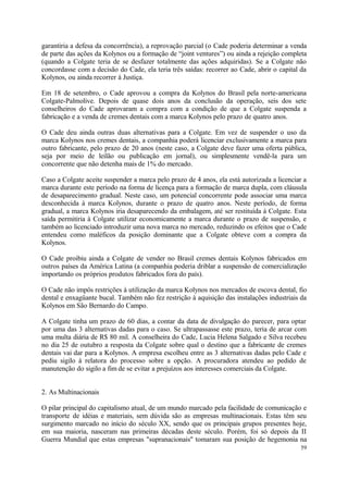 garantiria a defesa da concorrência), a reprovação parcial (o Cade poderia determinar a venda
de parte das ações da Kolynos ou a formação de “joint ventures”) ou ainda a rejeição completa
(quando a Colgate teria de se desfazer totalmente das ações adquiridas). Se a Colgate não
concordasse com a decisão do Cade, ela teria três saídas: recorrer ao Cade, abrir o capital da
Kolynos, ou ainda recorrer à Justiça.
Em 18 de setembro, o Cade aprovou a compra da Kolynos do Brasil pela norte-americana
Colgate-Palmolive. Depois de quase dois anos da conclusão da operação, seis dos sete
conselheiros do Cade aprovaram a compra com a condição de que a Colgate suspenda a
fabricação e a venda de cremes dentais com a marca Kolynos pelo prazo de quatro anos.
O Cade deu ainda outras duas alternativas para a Colgate. Em vez de suspender o uso da
marca Kolynos nos cremes dentais, a companhia poderá licenciar exclusivamente a marca para
outro fabricante, pelo prazo de 20 anos (neste caso, a Colgate deve fazer uma oferta pública,
seja por meio de leilão ou publicação em jornal), ou simplesmente vendê-la para um
concorrente que não detenha mais de 1% do mercado.
Caso a Colgate aceite suspender a marca pelo prazo de 4 anos, ela está autorizada a licenciar a
marca durante este período na forma de licença para a formação de marca dupla, com cláusula
de desaparecimento gradual. Neste caso, um potencial concorrente pode associar uma marca
desconhecida à marca Kolynos, durante o prazo de quatro anos. Neste período, de forma
gradual, a marca Kolynos iria desaparecendo da embalagem, até ser restituída à Colgate. Esta
saída permitiria à Colgate utilizar economicamente a marca durante o prazo de suspensão, e
também ao licenciado introduzir uma nova marca no mercado, reduzindo os efeitos que o Cade
entendeu como maléficos da posição dominante que a Colgate obteve com a compra da
Kolynos.
O Cade proibiu ainda a Colgate de vender no Brasil cremes dentais Kolynos fabricados em
outros países da América Latina (a companhia poderia driblar a suspensão de comercialização
importando os próprios produtos fabricados fora do país).
O Cade não impôs restrições à utilização da marca Kolynos nos mercados de escova dental, fio
dental e enxagüante bucal. Também não fez restrição à aquisição das instalações industriais da
Kolynos em São Bernardo do Campo.
A Colgate tinha um prazo de 60 dias, a contar da data de divulgação do parecer, para optar
por uma das 3 alternativas dadas para o caso. Se ultrapassasse este prazo, teria de arcar com
uma multa diária de R$ 80 mil. A conselheira do Cade, Lucia Helena Salgado e Silva recebeu
no dia 25 de outubro a resposta da Colgate sobre qual o destino que a fabricante de cremes
dentais vai dar para a Kolynos. A empresa escolheu entre as 3 alternativas dadas pelo Cade e
pediu sigilo à relatora do processo sobre a opção. A procuradora atendeu ao pedido de
manutenção do sigilo a fim de se evitar a prejuízos aos interesses comerciais da Colgate.
2. As Multinacionais
O pilar principal do capitalismo atual, de um mundo marcado pela facilidade de comunicação e
transporte de idéias e materiais, sem dúvida são as empresas multinacionais. Estas têm seu
surgimento marcado no início do século XX, sendo que os principais grupos presentes hoje,
em sua maioria, nasceram nas primeiras décadas deste século. Porém, foi só depois da II
Guerra Mundial que estas empresas "supranacionais" tomaram sua posição de hegemonia na
59
 